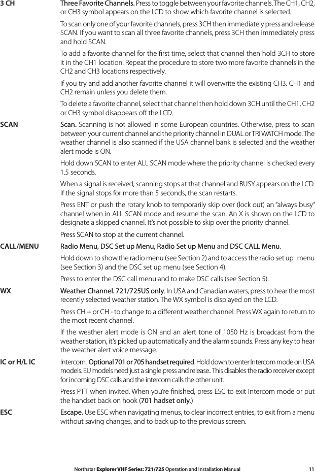 11Northstar Explorer VHF Series: 721/725 Operation and Installation Manual3 CH Three Favorite Channels. Press to toggle between your favorite channels. The CH1, CH2, or CH3 symbol appears on the LCD to show which favorite channel is selected.  To scan only one of your favorite channels, press 3CH then immediately press and release SCAN. If you want to scan all three favorite channels, press 3CH then immediately press and hold SCAN.   To add a favorite channel for the ﬁrst time, select that channel then hold 3CH to store it in the CH1 location. Repeat the procedure to store two more favorite channels in the CH2 and CH3 locations respectively.  If you try and add another favorite channel it will overwrite the existing CH3. CH1 and CH2 remain unless you delete them.  To delete a favorite channel, select that channel then hold down 3CH until the CH1, CH2 or CH3 symbol disappears oﬀ the LCD.SCAN  Scan. Scanning is not allowed in some European countries. Otherwise, press to scan between your current channel and the priority channel in DUAL or TRI WATCH mode. The weather channel is also scanned if the USA channel bank is selected and the weather alert mode is ON.  Hold down SCAN to enter ALL SCAN mode where the priority channel is checked every 1.5 seconds.   When a signal is received, scanning stops at that channel and BUSY appears on the LCD. If the signal stops for more than 5 seconds, the scan restarts.  Press ENT or push the rotary knob to temporarily skip over (lock out) an “always busy” channel when in ALL SCAN mode and resume the scan. An X is shown on the LCD to designate a skipped channel. It’s not possible to skip over the priority channel. Press SCAN to stop at the current channel.CALL/MENU Radio Menu, DSC Set up Menu, Radio Set up Menu and DSC CALL Menu.   Hold down to show the radio menu (see Section 2) and to access the radio set up   menu (seeSection3)andtheDSCsetupmenu(seeSection4).  Press to enter the DSC call menu and to make DSC calls (see Section 5).WX Weather Channel. 721/725US only. In USA and Canadian waters, press to hear the most recently selected weather station. The WX symbol is displayed on the LCD.  Press CH + or CH - to change to a diﬀerent weather channel. Press WX again to return to the most recent channel.  If the  weather  alert  mode  is ON  and  an alert  tone of 1050  Hz is broadcast from the weather station, it’s picked up automatically and the alarm sounds. Press any key to hear the weather alert voice message.IC or H/L IC  Intercom.  Optional 701 or 705 handset required. Hold down to enter Intercom mode on USA models. EU models need just a single press and release.. This disables the radio receiver except for incoming DSC calls and the intercom calls the other unit.   Press PTT when invited. When you’re ﬁnished, press ESC to exit Intercom mode or put the handset back on hook (701 hadset only.)ESC Escape. Use ESC when navigating menus, to clear incorrect entries, to exit from a menu without saving changes, and to back up to the previous screen.   