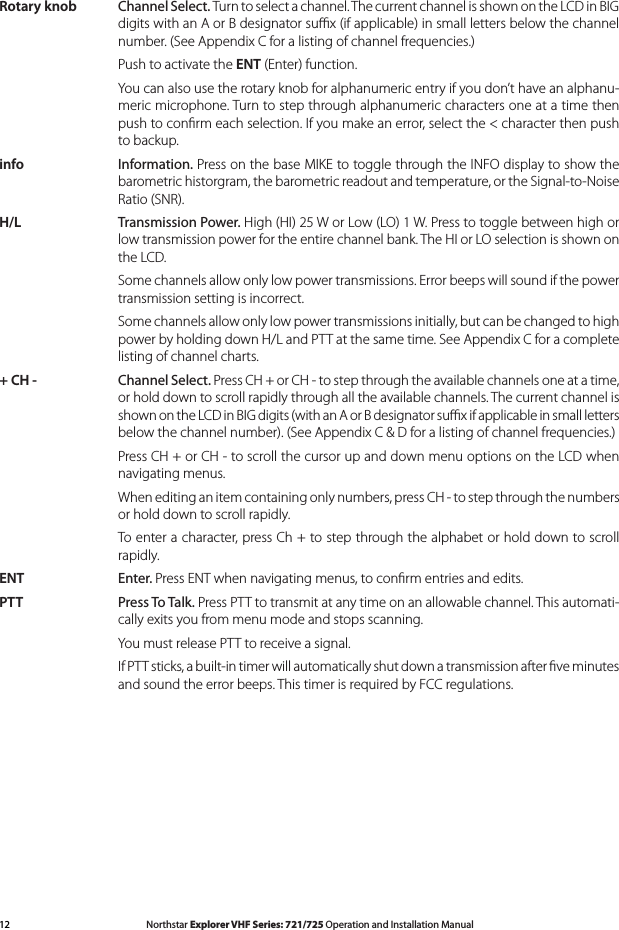 12 Northstar Explorer VHF Series: 721/725 Operation and Installation Manual Northstar Explorer VHF Series: 721/725 Operation and Installation ManualRotary knob Channel Select. Turn to select a channel. The current channel is shown on the LCD in BIG digits with an A or B designator suﬃx (if applicable) in small letters below the channel number. (See Appendix C for a listing of channel frequencies.)  Push to activate the ENT (Enter) function.  You can also use the rotary knob for alphanumeric entry if you don’t have an alphanu-meric microphone. Turn to step through alphanumeric characters one at a time then pushtoconrmeachselection.Ifyoumakeanerror,selectthe&lt;characterthenpushto backup.info Information. Press on the base MIKE to toggle through the INFO display to show the barometric historgram, the barometric readout and temperature, or the Signal-to-Noise Ratio (SNR).H/L Transmission Power. High (HI) 25 W or Low (LO) 1 W. Press to toggle between high or low transmission power for the entire channel bank. The HI or LO selection is shown on the LCD.  Some channels allow only low power transmissions. Error beeps will sound if the power transmission setting is incorrect.   Some channels allow only low power transmissions initially, but can be changed to high power by holding down H/L and PTT at the same time. See Appendix C for a complete listing of channel charts.+ CH - Channel Select. Press CH + or CH - to step through the available channels one at a time, or hold down to scroll rapidly through all the available channels. The current channel is shown on the LCD in BIG digits (with an A or B designator suﬃx if applicable in small letters below the channel number). (See Appendix C &amp; D for a listing of channel frequencies.)  Press CH + or CH - to scroll the cursor up and down menu options on the LCD when navigating menus.  When editing an item containing only numbers, press CH - to step through the numbers or hold down to scroll rapidly.  To enter a character, press Ch + to step through the alphabet or hold down to scroll rapidly.ENT Enter. Press ENT when navigating menus, to conﬁrm entries and edits. PTT Press To Talk. Press PTT to transmit at any time on an allowable channel. This automati-cally exits you from menu mode and stops scanning.   You must release PTT to receive a signal.  If PTT sticks, a built-in timer will automatically shut down a transmission after ﬁve minutes and sound the error beeps. This timer is required by FCC regulations. 