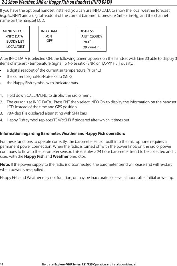 14 Northstar Explorer VHF Series: 721/725 Operation and Installation Manual Northstar Explorer VHF Series: 721/725 Operation and Installation Manual2-2 Show Weather, SNR or Happy Fish on Handset (INFO DATA)If you have the optional handset installed, you can use INFO DATA to show the local weather forecast (e.g. SUNNY) and a digital readout of the current barometric pressure (mb or in-Hg) and the channel name on the handset LCD.MENU SELECT  &gt;INFO DATA    BUDDY LIST    LOCAL/DISTDISTRESS  A BIT CLOUDY    78.4°F    29.99in-HgINFO DATA    &gt;ON       OFFAfter INFO DATA is selected ON, the following screen appears on the handset with Line #3 able to display 3 items of interest - temperature, Signal To Noise ratio (SNR) or HAPPY FISH quality.• adigitalreadoutofthecurrentairtemperature(°For°C)• thecurrentSignal-to-NoiseRatio(SNR)• theHappyFishsymbolwithindicatorbars.1.  Hold down CALL/MENU to display the radio menu. 2.  The cursor is at INFO DATA.  Press ENT then select INFO ON to display the information on the handset LCD, instead of the time and GPS position.3. 78.4degFisdisplayedalternatingwithSNRbars.4. Happy Fish symbol replaces TEMP/SNR if triggered after which it times out.Information regarding Barometer, Weather and Happy Fish operation:For these functions to operate correctly, the barometer sensor built into the microphone requires a permanent power connection. When the radio is turned off with the power knob on the radio, power continuestoflowtothebarometersensor.Thisenablesa24hourbarometertrendtobecollectedandisused with the Happy Fish and Weather predictor.Note: If the power supply to the radio is disconnected, the barometer trend will cease and will re-start when power is re-applied.Happy Fish and Weather may not function, or may be inaccurate for several hours after initial power up.