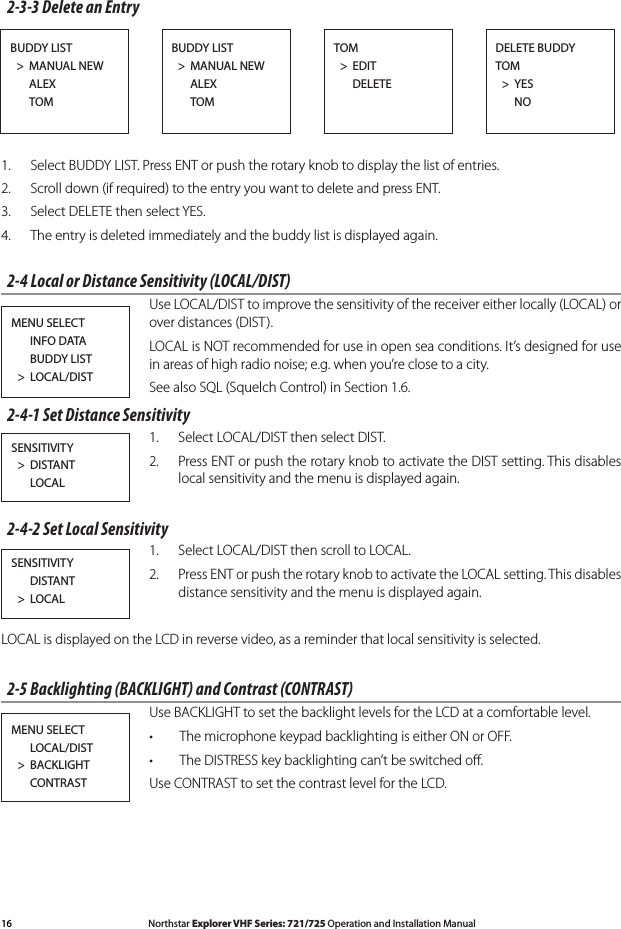 16 Northstar Explorer VHF Series: 721/725 Operation and Installation Manual Northstar Explorer VHF Series: 721/725 Operation and Installation Manual2-3-3 Delete an Entry1.  Select BUDDY LIST. Press ENT or push the rotary knob to display the list of entries.2.  Scroll down (if required) to the entry you want to delete and press ENT.3.   Select DELETE then select YES.4. Theentryisdeletedimmediatelyandthebuddylistisdisplayedagain.2-4 Local or Distance Sensitivity (LOCAL/DIST)  Use LOCAL/DIST to improve the sensitivity of the receiver either locally (LOCAL) or over distances (DIST).   LOCAL is NOT recommended for use in open sea conditions. It’s designed for use in areas of high radio noise; e.g. when you’re close to a city.  See also SQL (Squelch Control) in Section 1.6.2-4-1 Set Distance Sensitivity1.  Select LOCAL/DIST then select DIST. 2.  Press ENT or push the rotary knob to activate the DIST setting. This disables local sensitivity and the menu is displayed again. 2-4-2 Set Local Sensitivity1.  Select LOCAL/DIST then scroll to LOCAL.2.  Press ENT or push the rotary knob to activate the LOCAL setting. This disables distance sensitivity and the menu is displayed again.LOCAL is displayed on the LCD in reverse video, as a reminder that local sensitivity is selected.2-5 Backlighting (BACKLIGHT) and Contrast (CONTRAST)Use BACKLIGHT to set the backlight levels for the LCD at a comfortable level.The microphone keypad backlighting is either ON or OFF. •The DISTRESS key backlighting can’t be switched oﬀ.•Use CONTRAST to set the contrast level for the LCD.BUDDY LIST  &gt;  MANUAL NEW      ALEX      TOM BUDDY LIST  &gt;  MANUAL NEW      ALEX      TOMDELETE BUDDYTOM  &gt;  YES   NOTOM  &gt;  EDIT      DELETEMENU SELECT      INFO DATA      BUDDY LIST  &gt;  LOCAL/DISTSENSITIVITY  &gt;  DISTANT      LOCALSENSITIVITY      DISTANT  &gt;  LOCALMENU SELECT      LOCAL/DIST  &gt;  BACKLIGHT      CONTRAST