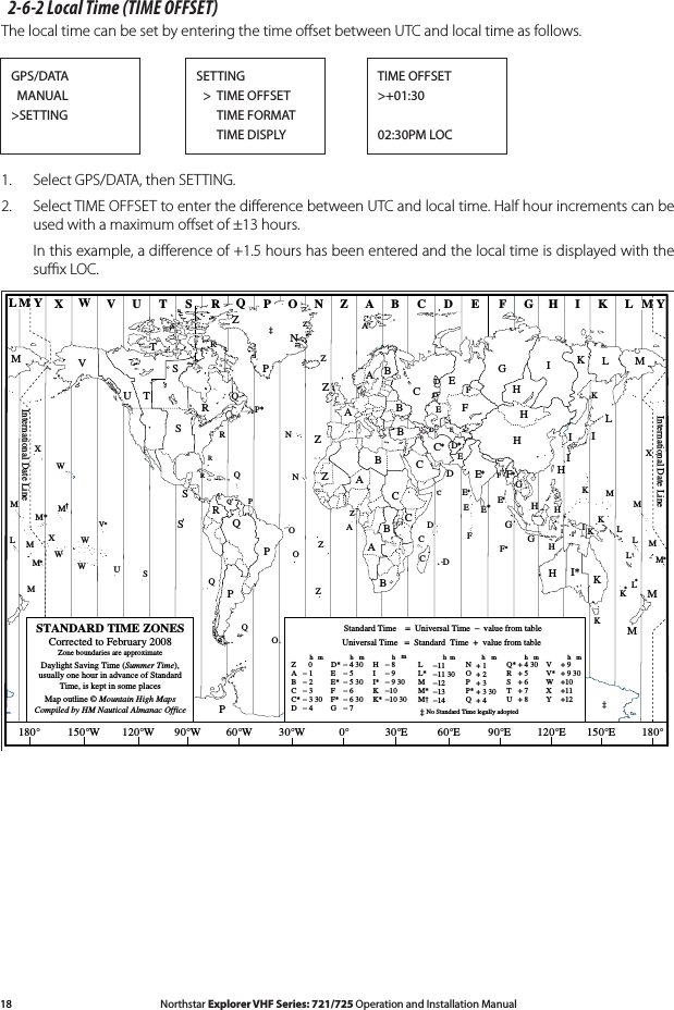 18 Northstar Explorer VHF Series: 721/725 Operation and Installation Manual Northstar Explorer VHF Series: 721/725 Operation and Installation Manual2-6-2 Local Time (TIME OFFSET)The local time can be set by entering the time oﬀset between UTC and local time as follows.1.  Select GPS/DATA, then SETTING. 2.  Select TIME OFFSET to enter the diﬀerence between UTC and local time. Half hour increments can be used with a maximum oﬀset of ±13 hours.   In this example, a diﬀerence of +1.5 hours has been entered and the local time is displayed with the suﬃx LOC.ZABC D F GHINOPQRSTUWESTANDARD TIME ZONESCorrected to February 2008Zone boundaries are approximateDaylight Saving Time (Summer Time),usually one hour in advance of StandardTime, is kept in some placesMap outline © Mountain High MapsCompiled by HM Nautical Almanac OfficeVXKLPQQRVUTSRQP*TSAAZBCZABBBCSSSRHI* KKMM‡‡HHHIKFGED**E**CCDGHEFHIGCDDEKLMZZPN0° 30°E 60°E 90°E 120°E 150°E30°W60°W90°W120°W150°W180° 180°MNNOOZZZCDDEFE*E*F*KL**LLMMQOQASUWV*AYMLM YPKHMXXWWXM*WM*M*MMLFMZM†KIDFGIIIKLLPZInternational Date LineInternational Date LineWORLD MAP OF TIME ZONESRCBBAPRIHCERE*Q*HII*KK*− 8− 9− 9 30−10−10 30LL*MM*M†−11−11 30−12−13−14VV*WXY+ 9+ 9 30+10+11+12hhhmmmmZABCC*D   0− 1− 2− 3− 3 30− 4hmEE*FF*G− 5 30− 6− 6 30− 7D* − 4 30− 5 NOPP*Q+ 1+ 2+ 3+ 3 30+ 4Q*RSTU+ 4 30+ 5+ 6+ 7+ 8Standard Time    =  Universal Time  −  value from tablehNo Standard Time legally adopted‡Universal Time   =  Standard  Time  +  value from tablehhm mGPS/DATA  MANUAL&gt;SETTINGSETTING  &gt;  TIME OFFSET      TIME FORMAT      TIME DISPLYTIME OFFSET&gt;+01:3002:30PM LOC