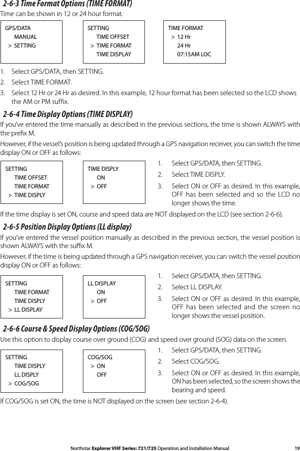 19Northstar Explorer VHF Series: 721/725 Operation and Installation Manual2-6-3 Time Format Options (TIME FORMAT)Timecanbeshownin12or24hourformat.GPS/DATA      MANUAL  &gt;  SETTINGSETTING      TIME OFFSET  &gt;  TIME FORMAT      TIME DISPLAYTIME FORMAT  &gt;  12 Hr       24 Hr      07:15AM LOC1.  Select GPS/DATA, then SETTING.2.  Select TIME FORMAT.3. Select12Hror24Hrasdesired.Inthisexample,12hourformathasbeenselectedsotheLCDshowsthe AM or PM suffix.2-6-4 Time Display Options (TIME DISPLAY)If you’ve entered the time manually as described in the previous sections, the time is shown ALWAYS with the preﬁx M.However, if the vessel’s position is being updated through a GPS navigation receiver, you can switch the time display ON or OFF as follows:1.  Select GPS/DATA, then SETTING.2.  Select TIME DISPLY.3.  Select ON or OFF as desired. In this example, OFF has  been  selected  and  so the  LCD no longer shows the time.If the time display is set ON, course and speed data are NOT displayed on the LCD (see section 2-6-6).2-6-5 Position Display Options (LL display)If you’ve entered the vessel position manually as described in the previous section, the vessel position is shown ALWAYS with the suﬃx M.However, if the time is being updated through a GPS navigation receiver, you can switch the vessel position display ON or OFF as follows:1.  Select GPS/DATA, then SETTING.2.  Select LL DISPLAY.3.  Select ON or OFF as desired. In this example, OFF has  been  selected  and  the screen no longer shows the vessel position.2-6-6 Course &amp; Speed Display Options (COG/SOG)Use this option to display course over ground (COG) and speed over ground (SOG) data on the screen. 1.  Select GPS/DATA, then SETTING.2.  Select COG/SOG.3.  Select ON or OFF as desired. In this example, ON has been selected, so the screen shows the bearing and speed.IfCOG/SOGissetON,thetimeisNOTdisplayedonthescreen(seesection2-6-4).SETTING      TIME OFFSET      TIME FORMAT  &gt;  TIME DISPLYTIME DISPLY   ON  &gt;  OFFSETTING      TIME FORMAT      TIME DISPLY  &gt;  LL DISPLAYLL DISPLAY      ON  &gt;  OFFSETTING      TIME DISPLY      LL DISPLY  &gt;  COG/SOGCOG/SOG  &gt;  ON      OFF