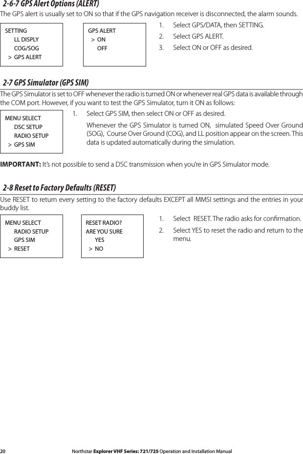 20 Northstar Explorer VHF Series: 721/725 Operation and Installation Manual Northstar Explorer VHF Series: 721/725 Operation and Installation Manual2-6-7 GPS Alert Options (ALERT) The GPS alert is usually set to ON so that if the GPS navigation receiver is disconnected, the alarm sounds.1.  Select GPS/DATA, then SETTING.2.  Select GPS ALERT.3.  Select ON or OFF as desired.2-7 GPS Simulator (GPS SIM)The GPS Simulator is set to OFF whenever the radio is turned ON or whenever real GPS data is available through the COM port. However, if you want to test the GPS Simulator, turn it ON as follows: 1.  Select GPS SIM, then select ON or OFF as desired.   Whenever the GPS Simulator is turned ON,  simulated Speed Over Ground (SOG),  Course Over Ground (COG), and LL position appear on the screen. This data is updated automatically during the simulation.IMPORTANT: It’s not possible to send a DSC transmission when you’re in GPS Simulator mode.2-8 Reset to Factory Defaults (RESET)Use RESET to return every setting to the factory defaults EXCEPT all MMSI settings and the entries in your buddy list. 1.  Select  RESET. The radio asks for conﬁrmation. 2.  Select YES to reset the radio and return to the menu.SETTING      LL DISPLY      COG/SOG  &gt;  GPS ALERTGPS ALERT  &gt;  ON      OFF MENU SELECT      RADIO SETUP      GPS SIM  &gt;  RESETRESET RADIO?ARE YOU SURE      YES  &gt;  NOMENU SELECT      DSC SETUP      RADIO SETUP  &gt;  GPS SIM