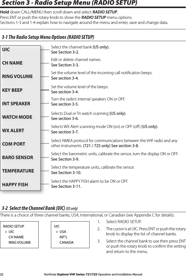 22 Northstar Explorer VHF Series: 721/725 Operation and Installation Manual Northstar Explorer VHF Series: 721/725 Operation and Installation ManualSection 3 - Radio Setup Menu (RADIO SETUP)Hold down CALL/MENU then scroll down and select RADIO SETUP. Press ENT or push the rotary knob to show the RADIO SETUP menu options. Sections1-3and1-4explainhowtonavigatearoundthemenuandenter,saveandchangedata.3-1 The Radio Setup Menu Options (RADIO SETUP)3-2  Select the Channel Bank (UIC) (US only)There is a choice of three channel banks; USA, International, or Canadian (see Appendix C for details).1.  Select RADIO SETUP.2.  The cursor is at UIC. Press ENT or push the rotary knob to display the list of channel banks. 3.  Select the channel bank to use then press ENT or push the rotary knob to conﬁrm the setting and return to the menu. RADIO SETUP  &gt;  UIC      CH NAME      RING VOLUMEUIC  &gt;  USA      INT’L      CANADAEdit or delete channel names. See Section 3-3.Selects WX Alert scanning mode ON (on) or OFF (oﬀ ) (US only). See section 3-7.Selects Dual or Tri watch scanning (US only). See section 3-6.Turn the radio’s internal speakers ON or OFF. See section 3-5.Select NMEA protocol for communications between the VHF radio and any other instruments. (721 / 725 only) See section 3-8.Set the volume level of the beeps. See section 3-4.Set the volume level of the incoming call notiﬁcation beeps. See section 3-4.Select the channel bank (US only). See Section 3-2.UICCH NAME RING VOLUMEKEY BEEPINT SPEAKERWATCH MODEWX ALERTCOM PORT BARO SENSORTEMPERATUREHAPPY FISHSelect the temperature units, calibrate the sensor. See Section 3-10.Select the barometric units, calibrate the sensor, turn the display ON or OFF. See Section 3-9.Select the HAPPY FISH alarm to be ON or OFF. See Section 3-11.