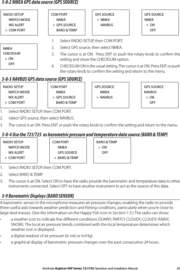 25Northstar Explorer VHF Series: 721/725 Operation and Installation ManualNMEA CHECKSUM  &gt;  ON      OFFRADIO SETUP      WATCH MODE      WX ALERT  &gt;  COM PORTGPS SOURCENMEA  &gt;  ON      OFFGPS SOURCE  &gt;  NMEA      NAVBUSCOM PORT      NMEA  &gt;  GPS SOURCE      BARO &amp; TEMP3-8-2 NMEA GPS data source (GPS SOURCE)1.  Select RADIO SETUP, then COM PORT.2.  Select GPS source, then select NMEA.3.  The cursor is at ON.  Press ENT or push the rotary knob to conﬁrm the setting and show the CHECKSUM option.4. CHECKSUMONistheusualsetting.ThecursorisatON.PressENTorpushthe rotary knob to conﬁrm the setting and return to the menu.3-8-3 NAVBUS GPS data source (GPS SOURCE)RADIO SETUP      WATCH MODE      WX ALERT  &gt;  COM PORTGPS SOURCENAVBUS  &gt;  ON      OFFGPS SOURCE      NMEA  &gt;  NAVBUSCOM PORT      NMEA  &gt;  GPS SOURCE      BARO &amp; TEMP1.  Select RADIO SETUP, then COM PORT.2.  Select GPS source, then select NAVBUS.3.  The cursor is at ON. Press ENT or push the rotary knob to conﬁrm the setting and return to the menu.3-8-4 Use the 721/725  as barometric pressure and temperature data source (BARO &amp; TEMP)RADIO SETUP      WATCH MODE      WX ALERT  &gt;  COM PORTBARO &amp; TEMP  &gt;  ON      OFFCOM PORT      NMEA      GPS SOURCE  &gt;  BARO &amp; TEMP1.  Select RADIO SETUP, then COM PORT.2.  Select BARO &amp; TEMP.3.  The cursor is at ON. Select ON to have the radio provide the barometric and temperature data to other instruments connected. Select OFF to have another instrument to act as the source of this data.3-9 Barometric Displays (BARO SENSOR)A barometric sensor in the microphone measures air pressure changes, enabling the radio to provide three useful aids towards weather prediction and fishing conditions, particularly when you’re close to large land masses. (See the information on the Happy Fish icon in Section 1-5.) The radio can show:a weather icon to indicate five different conditions (SUNNY, PARTLY CLOUDY, CLOUDY, RAINY, •SNOW). The local air pressure trends combined with the local temperature determines which weather icon is displayed.a digital readout of air pressure (in mb or in/Hg).•agraphicaldisplayofbarometricpressurechangesoverthepastconsecutive24hours.•