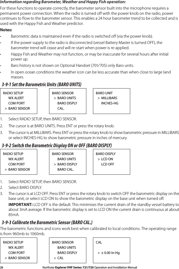 26 Northstar Explorer VHF Series: 721/725 Operation and Installation Manual Northstar Explorer VHF Series: 721/725 Operation and Installation ManualInformation regarding Barometer, Weather and Happy Fish operation:For these functions to operate correctly, the barometer sensor built into the microphone requires a permanent power connection. When the radio is turned off with the power knob on the radio, power continuestoflowtothebarometersensor.Thisenablesa24hourbarometertrendtobecollectedandisused with the Happy Fish and Weather predictor.Notes:Barometric data is maintained even if the radio is switched off (via the power knob).•If the power supply to the radio is disconnected (vessel Battery Master is turned OFF), the •barometer trend will cease and will re-start when power is re-applied.Happy Fish and Weather may not function, or may be inaccurate for several hours after initial •power up.Baro history is not shown on Optional Handset (701/705) only Baro units.•In open ocean conditions the weather icon can be less accurate than when close to large land •masses.3-9-1 Set the Barometric Units (BARO UNITS)RADIO SETUP      WX ALERT      COM PORT  &gt;  BARO SENSORBARO UNIT  &gt;  MILLIBARS      INCHES-HGBARO SENSOR  &gt;  BARO UNITS      BARO DISPLY      CAL.1.   Select RADIO SETUP, then BARO SENSOR.2.   The cursor is at BARO UNITS. Press ENT or press the rotary knob.3.  The cursor is at MILLIBARS. Press ENT or press the rotary knob to show barometric pressure in MILLIBARS or select INCHES-HG to show barometric pressure in inches of mercury.3-9-2 Switch the Barometric Display ON or OFF (BARO DISPLY)RADIO SETUP      WX ALERT      COM PORT  &gt;  BARO SENSORBARO DISPLY  &gt;  LCD ON      LCD OFFBARO SENSOR      BARO UNITS  &gt;  BARO DISPLY      BARO CAL.1.   Select RADIO SETUP, then BARO SENSOR.2.   Select BARO DISPLY.3.  The cursor is at LCD OFF. Press ENT or press the rotary knob to switch OFF the barometric display on the base unit, or select LCD ON to show the barometric display on the base unit when turned oﬀ.  IMPORTANT: LCD OFF is the default. This minimises the current drain of the standby vessel battery to about 3mA average. If the barometric display is set to LCD ON the current drain is continuous at about 85mA.3-9-3 Calibrate the Barometric Sensor (BARO CAL.)The barometric functions and icons work best when calibrated to local conditions. The operating range is from 960mb to 1060mb. RADIO SETUP      WX ALERT      COM PORT  &gt;  BARO SENSORCAL    &gt;  ± 0.00 In-HgBARO SENSOR      BARO UNITS      BARO DISPLY  &gt;  CAL