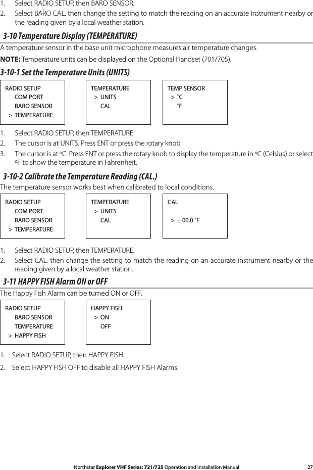 27Northstar Explorer VHF Series: 721/725 Operation and Installation Manual1.   Select RADIO SETUP, then BARO SENSOR.2.   Select BARO CAL. then change the setting to match the reading on an accurate instrument nearby or the reading given by a local weather station.  3-10 Temperature Display (TEMPERATURE)A temperature sensor in the base unit microphone measures air temperature changes. NOTE: Temperature units can be displayed on the Optional Handset (701/705).3-10-1 Set the Temperature Units (UNITS)RADIO SETUP      COM PORT      BARO SENSOR  &gt;  TEMPERATURETEMP SENSOR  &gt;  ˚C   ˚FTEMPERATURE  &gt;  UNITS      CAL1.   Select RADIO SETUP, then TEMPERATURE2.  The cursor is at UNITS. Press ENT or press the rotary knob.3.  The cursor is at ºC. Press ENT or press the rotary knob to display the temperature in ºC (Celsius) or select ºF to show the temperature in Fahrenheit.3-10-2 Calibrate the Temperature Reading (CAL.)The temperature sensor works best when calibrated to local conditions. RADIO SETUP      COM PORT      BARO SENSOR  &gt;  TEMPERATURECAL  &gt;  ± 00.0 ˚FTEMPERATURE  &gt;  UNITS      CAL1.   Select RADIO SETUP, then TEMPERATURE.2.  Select CAL. then change the setting to match the reading on an accurate instrument nearby or the reading given by a local weather station. 3-11 HAPPY FISH Alarm ON or OFFThe Happy Fish Alarm can be turned ON or OFF.RADIO SETUP      BARO SENSOR      TEMPERATURE  &gt;  HAPPY FISHHAPPY FISH  &gt;  ON      OFF1.  Select RADIO SETUP, then HAPPY FISH.2.  Select HAPPY FISH OFF to disable all HAPPY FISH Alarms.