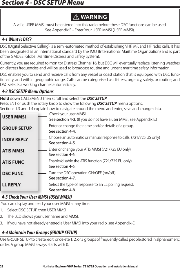 28 Northstar Explorer VHF Series: 721/725 Operation and Installation Manual Northstar Explorer VHF Series: 721/725 Operation and Installation Manual4-2 DSC SETUP Menu OptionsHold down CALL/MENU then scroll and select the DSC SETUP. Press ENT or push the rotary knob to show the following DSC SETUP menu options. Sections1.3and1.4explainhowtonavigatearoundthemenuandenter,saveandchangedata.4-3 Check Your User MMSI (USER MMSI) You can display and read your user MMSI at any time. 1.  Select DSC SETUP, then USER MMSI2.  The LCD shows your user name and MMSI.3.  If you have not already entered a User MMSI into your radio, see Appendix-E4-4 Maintain Your Groups (GROUP SETUP)Use GROUP SETUP to create, edit, or delete 1, 2, or 3 groups of frequently called people stored in alphanumeric order. A group MMSI always starts with 0.Section 4 - DSC SETUP Menu4-1 What is DSC?DSC (Digital Selective Calling) is a semi-automated method of establishing VHF, MF, and HF radio calls. It has been designated as an international standard by the IMO (International Maritime Organization) and is part of the GMDSS (Global Maritime Distress and Safety System). Currently, you are required to monitor Distress Channel 16, but DSC will eventually replace listening watches on distress frequencies and will be used to broadcast routine and urgent maritime safety information. DSC enables you to send and receive calls from any vessel or coast station that is equipped with DSC func-tionality, and within geographic range. Calls can be categorised as distress, urgency, safety, or routine, and DSC selects a working channel automatically. WARNINGA valid USER MMSI must be entered into this radio before these DSC functions can be used. See Appendix E - Enter Your USER MMSI (USER MMSI).Check your user MMSI. See section 4-3. (If you do not have a user MMSI, see Appendix E.) Enter or change the name and/or details of a group. See section 4-4.Select the type of response to an LL polling request. See section 4-8.Turn the DSC operation ON/OFF (on/oﬀ ). See section 4-7.Choose an automatic or manual response to calls. (721/725 US only) See section 4-5.Enable/disable the ATIS function (721/725 EU only)See section 4-6.Enter or change your ATIS MMSI (721/725 EU only) See section 4-6.USER MMSIGROUP SETUPINDIV REPLYATIS MMSIATIS FUNCDSC FUNCLL REPLY