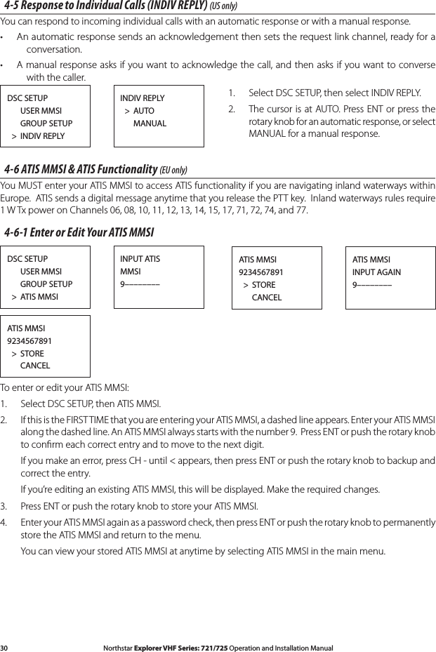30 Northstar Explorer VHF Series: 721/725 Operation and Installation Manual Northstar Explorer VHF Series: 721/725 Operation and Installation Manual4-5 Response to Individual Calls (INDIV REPLY) (US only) You can respond to incoming individual calls with an automatic response or with a manual response.An automatic response sends an acknowledgement then sets the request link channel, ready for a •conversation.A manual response asks if you want to acknowledge the call, and then asks if you want to converse •with the caller.1.  Select DSC SETUP, then select INDIV REPLY.2.  The cursor is at AUTO. Press ENT or press the rotary knob for an automatic response, or select MANUAL for a manual response.4-6 ATIS MMSI &amp; ATIS Functionality (EU only) You MUST enter your ATIS MMSI to access ATIS functionality if you are navigating inland waterways within Europe.  ATIS sends a digital message anytime that you release the PTT key.  Inland waterways rules require 1WTxpoweronChannels06,08,10,11,12,13,14,15,17,71,72,74,and77.4-6-1 Enter or Edit Your ATIS MMSITo enter or edit your ATIS MMSI:1.  Select DSC SETUP, then ATIS MMSI. 2.  If this is the FIRST TIME that you are entering your ATIS MMSI, a dashed line appears. Enter your ATIS MMSI along the dashed line. An ATIS MMSI always starts with the number 9.  Press ENT or push the rotary knob to conﬁrm each correct entry and to move to the next digit.  Ifyoumakeanerror,pressCH-until&lt;appears,thenpressENTorpushtherotaryknobtobackupandcorrect the entry.  If you’re editing an existing ATIS MMSI, this will be displayed. Make the required changes.3.  Press ENT or push the rotary knob to store your ATIS MMSI.  4. EnteryourATISMMSIagainasapasswordcheck,thenpressENTorpushtherotaryknobtopermanentlystore the ATIS MMSI and return to the menu.  You can view your stored ATIS MMSI at anytime by selecting ATIS MMSI in the main menu.DSC SETUP      USER MMSI      GROUP SETUP  &gt;  INDIV REPLYINDIV REPLY  &gt;  AUTO      MANUALDSC SETUP      USER MMSI      GROUP SETUP  &gt;  ATIS MMSIINPUT ATISMMSI9––––––––ATIS MMSI9234567891  &gt;  STORE      CANCELATIS MMSIINPUT AGAIN9––––––––ATIS MMSI9234567891  &gt;  STORE      CANCEL
