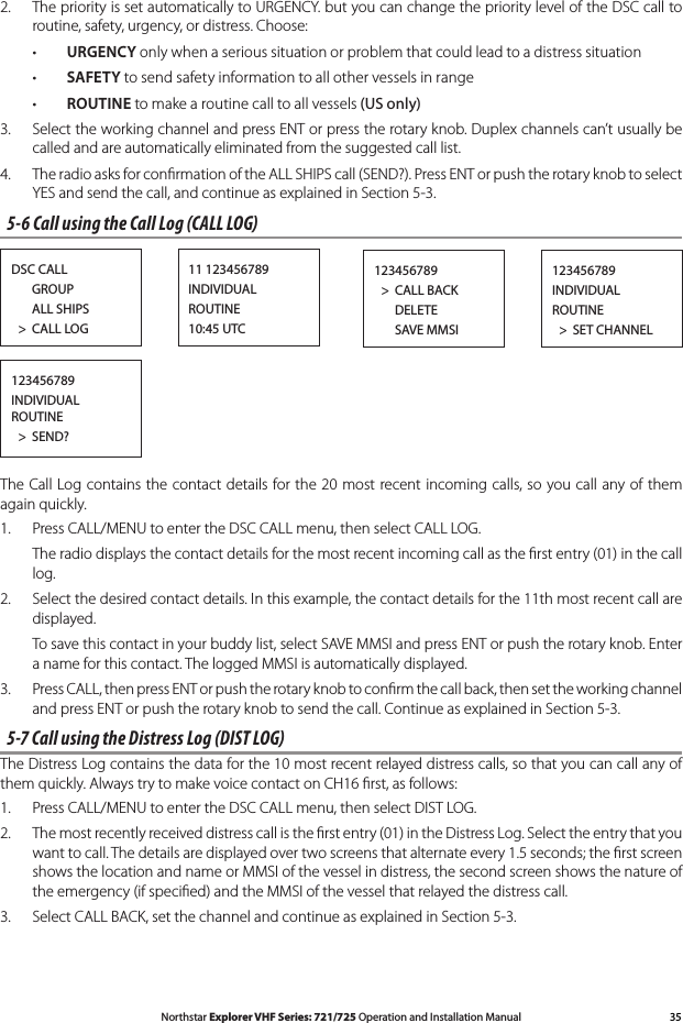 35Northstar Explorer VHF Series: 721/725 Operation and Installation Manual2.  The priority is set automatically to URGENCY. but you can change the priority level of the DSC call to routine, safety, urgency, or distress. Choose: •URGENCY only when a serious situation or problem that could lead to a distress situation • SAFETY to send safety information to all other vessels in range • ROUTINE to make a routine call to all vessels (US only)   3.   Select the working channel and press ENT or press the rotary knob. Duplex channels can’t usually be called and are automatically eliminated from the suggested call list. 4. TheradioasksforconrmationoftheALLSHIPScall(SEND?).PressENTorpushtherotaryknobtoselectYES and send the call, and continue as explained in Section 5-3.5-6 Call using the Call Log (CALL LOG)DSC CALL      GROUP      ALL SHIPS  &gt;  CALL LOG11 123456789INDIVIDUALROUTINE10:45 UTC123456789INDIVIDUALROUTINE  &gt;  SET CHANNEL123456789  &gt;  CALL BACK      DELETE      SAVE MMSI123456789 INDIVIDUAL ROUTINE  &gt;  SEND?The Call Log contains  the  contact details for the  20 most recent incoming calls, so  you  call  any of  them again quickly.1.  Press CALL/MENU to enter the DSC CALL menu, then select CALL LOG.   The radio displays the contact details for the most recent incoming call as the ﬁrst entry (01) in the call log. 2.  Select the desired contact details. In this example, the contact details for the 11th most recent call are displayed.   To save this contact in your buddy list, select SAVE MMSI and press ENT or push the rotary knob. Enter a name for this contact. The logged MMSI is automatically displayed.3.   Press CALL, then press ENT or push the rotary knob to conﬁrm the call back, then set the working channel and press ENT or push the rotary knob to send the call. Continue as explained in Section 5-3.5-7 Call using the Distress Log (DIST LOG)The Distress Log contains the data for the 10 most recent relayed distress calls, so that you can call any of them quickly. Always try to make voice contact on CH16 ﬁrst, as follows:1.  Press CALL/MENU to enter the DSC CALL menu, then select DIST LOG. 2.  The most recently received distress call is the ﬁrst entry (01) in the Distress Log. Select the entry that you want to call. The details are displayed over two screens that alternate every 1.5 seconds; the ﬁrst screen shows the location and name or MMSI of the vessel in distress, the second screen shows the nature of the emergency (if speciﬁed) and the MMSI of the vessel that relayed the distress call.  3.  Select CALL BACK, set the channel and continue as explained in Section 5-3.