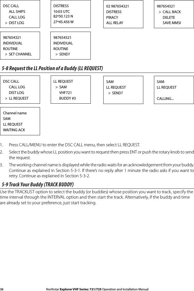 36 Northstar Explorer VHF Series: 721/725 Operation and Installation Manual Northstar Explorer VHF Series: 721/725 Operation and Installation ManualDSC CALL      ALL SHIPS      CALL LOG  &gt;  DIST LOGDISTRESS10:03 UTC 82º50.123 N27º45.456 W987654321  &gt;  CALL BACK      DELETE      SAVE MMSI02 987654321DISTRESSPIRACYALL RELAY987654321INDIVIDUALROUTINE  &gt;  SET CHANNEL987654321INDIVIDUALROUTINE  &gt;  SEND?5-8 Request the LL Position of a Buddy (LL REQUEST)DSC CALL      CALL LOG      DIST LOG  &gt;  LL REQUESTLL REQUEST  &gt;  SAM      VHF721      BUDDY #3SAMLL REQUESTCALLING...SAMLL REQUEST  &gt;  SEND?Channel nameSAMLL REQUESTWAITING ACK1.  Press CALL/MENU to enter the DSC CALL menu, then select LL REQUEST.2.  Select the buddy whose LL position you want to request then press ENT or push the rotary knob to send the request. 3.  The working channel name is displayed while the radio waits for an acknowledgement from your buddy.  Continue as explained in Section 5-3-1. If there’s no reply after 1 minute the radio asks if you want to retry. Continue as explained in Section 5-3-2. 5-9 Track Your Buddy (TRACK BUDDY)Use the TRACKLIST option to select the buddy (or buddies) whose position you want to track, specify the time interval through the INTERVAL option and then start the track. Alternatively, if the buddy and time are already set to your preference, just start tracking.