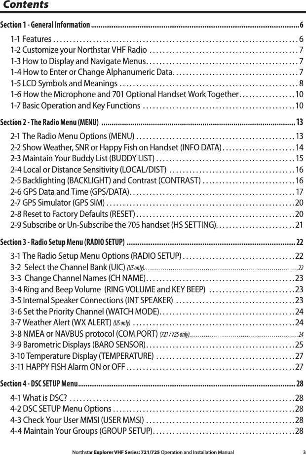 3Northstar Explorer VHF Series: 721/725 Operation and Installation ManualContentsSection 1 - General Information ................................................................................................................61-1 Features ..........................................................................61-2 Customize your Northstar VHF Radio  .............................................71-3 How to Display and Navigate Menus ..............................................71-4 How to Enter or Change Alphanumeric Data ......................................71-5 LCD Symbols and Meanings ......................................................81-6 How the Microphone and 701 Optional Handset Work Together .................101-7 Basic Operation and Key Functions  ..............................................10Section 2 - The Radio Menu (MENU)  ..............................................................................................132-1 The Radio Menu Options (MENU)  ................................................132-2 Show Weather, SNR or Happy Fish on Handset (INFO DATA) ......................142-3 Maintain Your Buddy List (BUDDY LIST) ..........................................152-4 Local or Distance Sensitivity (LOCAL/DIST)  ......................................162-5 Backlighting (BACKLIGHT) and Contrast (CONTRAST) ............................162-6 GPS Data and Time (GPS/DATA) ..................................................172-7 GPS Simulator (GPS SIM) .........................................................202-8 Reset to Factory Defaults (RESET) ................................................202-9 Subscribe or Un-Subscribe the 705 handset (HS SETTING). . . . . . . . . . . . . . . . . . . . . . . . 21Section 3 - Radio Setup Menu (RADIO SETUP) ........................................................................................... 223-1 The Radio Setup Menu Options (RADIO SETUP) ..................................223-2  Select the Channel Bank (UIC) (US only) ...........................................................................223-3  Change Channel Names (CH NAME) .............................................233-4 Ring and Beep Volume  (RING VOLUME and KEY BEEP)  ..........................233-5 Internal Speaker Connections (INT SPEAKER)  ....................................233-6 Set the Priority Channel (WATCH MODE) .........................................243-7 Weather Alert (WX ALERT) (US only)  .................................................243-8 NMEA or NAVBUS protocol (COM PORT) (721 / 725 only) .....................................................243-9 Barometric Displays (BARO SENSOR) .............................................253-10 Temperature Display (TEMPERATURE) ..........................................273-11 HAPPY FISH Alarm ON or OFF ...................................................27Section 4 - DSC SETUP Menu ..................................................................................................................... 284-1 What is DSC?  ....................................................................284-2 DSC SETUP Menu Options .......................................................284-3 Check Your User MMSI (USER MMSI) .............................................284-4 Maintain Your Groups (GROUP SETUP) ...........................................28