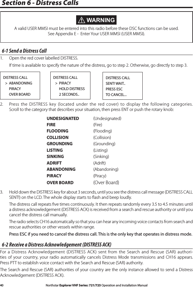 40 Northstar Explorer VHF Series: 721/725 Operation and Installation Manual Northstar Explorer VHF Series: 721/725 Operation and Installation ManualSection 6 - Distress Calls WARNINGA valid USER MMSI must be entered into this radio before these DSC functions can be used. See Appendix E -  Enter Your USER MMSI (USER MMSI).6-1 Send a Distress Call 1.  Open the red cover labelled DISTRESS.   If time is available to specify the nature of the distress, go to step 2. Otherwise, go directly to step 3.2.  Press the  DISTRESS key (located under  the  red cover) to display  the  following categories. Scroll to the category that describes your situation, then press ENT or push the rotary knob:     UNDESIGNATED  Undesignated      FIRE    (Fire)       FLOODING    (Flooding)      COLLISION   (Collision)      GROUNDING  (Grounding)      LISTING    (Listing)      SINKING    (Sinking)      ADRIFT    (Adrift)      ABANDONING  (Abandoning)      PIRACY    (Piracy)      OVER BOARD  (Over Board)3.  Hold down the DISTRESS key for about 3 seconds, until you see the distress call message (DISTRESS CALL SENT!) on the LCD. The whole display starts to ﬂash and beep loudly. Thedistresscallrepeatsvetimescontinuously.Itthenrepeatsrandomlyevery3.5to4.5minutesuntila distress acknowledgement (DISTRESS ACK) is received from a search and rescue authority or until you cancel the distress call manually.   The radio selects CH16 automatically so that you can hear any incoming voice contacts from search and rescue authorities or other vessels within range. Press ESC if you need to cancel the distress call. This is the only key that operates in distress mode. 6-2 Receive a Distress Acknowledgement (DISTRESS ACK)For a  Distress Acknowledgement  (DISTRESS  ACK)  sent from the  Search and Rescue  (SAR)  authori-ties of  your  country, your radio automatically cancels  Distress  Mode transmissions  and  CH16 appears. Press PTT to establish voice contact with the Search and Rescue (SAR) authority.The Search and Rescue (SAR) authorities of your country are the only instance allowed to send a Distress Acknowledgement (DISTRESS ACK).DISTRESS CALL  &gt;  ABANDONING      PIRACY      OVER BOARDDISTRESS CALL  &gt;  PIRACY      HOLD DISTRESS      2 SECONDS..DISTRESS CALLSENT! WAIT..PRESS ESCTO CANCEL...