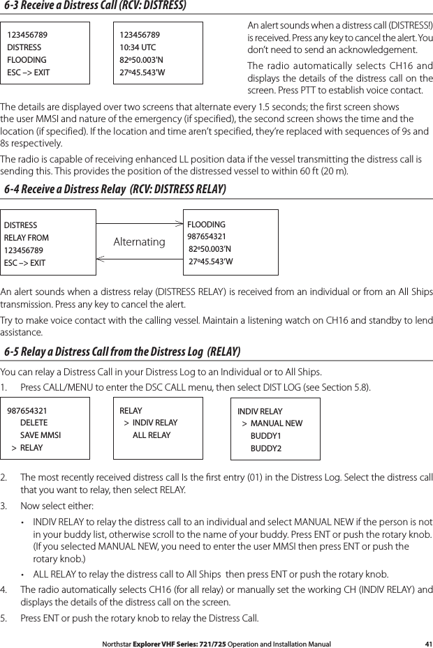 41Northstar Explorer VHF Series: 721/725 Operation and Installation Manual6-3 Receive a Distress Call (RCV: DISTRESS)  An alert sounds when a distress call (DISTRESS!) is received. Press any key to cancel the alert. You don’t need to send an acknowledgement.  The radio  automatically  selects  CH16  and displays the details of the distress call on the screen. Press PTT to establish voice contact.The details are displayed over two screens that alternate every 1.5 seconds; the first screen shows the user MMSI and nature of the emergency (if specified), the second screen shows the time and the location (if specified). If the location and time aren’t specified, they’re replaced with sequences of 9s and 8s respectively. The radio is capable of receiving enhanced LL position data if the vessel transmitting the distress call is sending this. This provides the position of the distressed vessel to within 60 ft (20 m).6-4 Receive a Distress Relay  (RCV: DISTRESS RELAY)Alternating  DISTRESS  RELAY FROM  123456789  ESC –&gt; EXITFLOODING987654321   82º50.003’N   27º45.543’WAn alert sounds when a distress relay (DISTRESS RELAY) is received from an individual or from an All Ships transmission. Press any key to cancel the alert. Try to make voice contact with the calling vessel. Maintain a listening watch on CH16 and standby to lend assistance.6-5 Relay a Distress Call from the Distress Log  (RELAY)You can relay a Distress Call in your Distress Log to an Individual or to All Ships.1.  Press CALL/MENU to enter the DSC CALL menu, then select DIST LOG (see Section 5.8).987654321      DELETE      SAVE MMSI  &gt;  RELAYRELAY  &gt;  INDIV RELAY      ALL RELAYINDIV RELAY  &gt;  MANUAL NEW      BUDDY1      BUDDY22.  The most recently received distress call Is the ﬁrst entry (01) in the Distress Log. Select the distress call that you want to relay, then select RELAY.3.  Now select either:• INDIVRELAYtorelaythedistresscalltoanindividualandselectMANUALNEWifthepersonisnotin your buddy list, otherwise scroll to the name of your buddy. Press ENT or push the rotary knob. (If you selected MANUAL NEW, you need to enter the user MMSI then press ENT or push the rotary knob.)• ALLRELAYtorelaythedistresscalltoAllShipsthenpressENTorpushtherotaryknob.4. TheradioautomaticallyselectsCH16(forallrelay)ormanuallysettheworkingCH(INDIVRELAY)anddisplays the details of the distress call on the screen. 5.  Press ENT or push the rotary knob to relay the Distress Call.123456789DISTRESSFLOODINGESC –&gt; EXIT12345678910:34 UTC82º50.003&apos;N27º45.543&apos;W