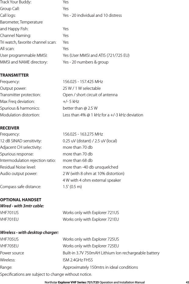 43Northstar Explorer VHF Series: 721/725 Operation and Installation ManualTrack Your Buddy:      YesGroup Call:      YesCall logs:      Yes - 20 individual and 10 distressBarometer, Temperature and Happy Fish:      YesChannel Naming:      YesTri watch, favorite channel scan:  YesAll scan:      YesUser programmable MMSI:    Yes (User MMSI and ATIS (721/725 EU)MMSI and NAME directory:    Yes - 20 numbers &amp; groupTRANSMITTERFrequency:   156.025-157.425MHzOutput power:      25 W / 1 W selectableTransmitter protection:      Open / short circuit of antennaMax Freq deviation:      +/- 5 kHzSpurious &amp; harmonics:      better than @ 2.5 WModulationdistortion:   Lessthan4%@1kHzfora+/-3kHzdeviationRECEIVERFrequency:      156.025 - 163.275 MHz12 dB SINAD sensitivity:      0.25 uV (distant) / 2.5 uV (local)Adjacent CH selectivity:      more than 70 dbSpurious response:      more than 70 dbIntermodulation rejection ratio:  more than 68 dbResidualNoiselevel:   morethan-40dbunsquelchedAudio output power:      2 W (with 8 ohm at 10% distortion)   4Wwith4ohmexternalspeakerCompass safe distance:      1.5&apos; (0.5 m)OPTIONAL HANDSETWired - with 3mtr cable:VHF701US      Works only with Explorer 721USVHF701EU      Works only with Explorer 721EUWireless - with desktop charger:VHF705US      Works only with Explorer 725USVHF705EU      Works only with Explorer 725EUPower source      Built-in 3.7V 750mAH Lithium Ion rechargeable batteryWireless:   ISM2.4GHzFHSSRange:      Approximately 150mtrs in ideal conditionsSpeciﬁcations are subject to change without notice.