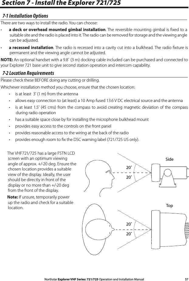57Northstar Explorer VHF Series: 721/725 Operation and Installation ManualSection 7 - Install the Explorer 721/725 7-1 Installation OptionsThere are two ways to install the radio. You can choose:• a deck or overhead mounted gimbal installation. The reversible mounting gimbal is ﬁxed to a suitable site and the radio is placed into it. The radio can be removed for storage and the viewing angle can be adjusted.• a recessed installation. The radio is recessed into a cavity cut into a bulkhead. The radio ﬁxture is permanent and the viewing angle cannot be adjusted.NOTE: An optional handset with a 9.8` (3 m) docking cable included can be purchased and connected to your Explorer 721 base unit to give second station operation and intercom capability. 7-2 Location RequirementsPlease check these BEFORE doing any cutting or drilling.Whichever installation method you choose, ensure that the chosen location:• isatleast3&apos;(1m)fromtheantenna• allowseasyconnectionto(atleast)a10Ampfused13.6VDCelectricalsourceandtheantenna• isatleast1.5&apos;(45cms)fromthecompasstoavoidcreatingmagnetic deviation of the compassduring radio operation • hasasuitablespaceclosebyforinstallingthemicrophonebulkheadmount• provideseasyaccesstothecontrolsonthefrontpanel• providesreasonableaccesstothewiringatthebackoftheradio• providesenoughroomtoxtheDSCwarninglabel(721/725USonly).  The VHF721/725 has a large FSTN LCD screen with an optimum viewing angle of approx. +/-20 deg. Ensure the chosen location provides a suitable view of the display. Ideally, the user should be directly in front of the display or no more than +/-20 deg from the front of the display.   Note: If unsure, temporarily power up the radio and check for a suitable location.20˚20˚20˚20˚SideTop