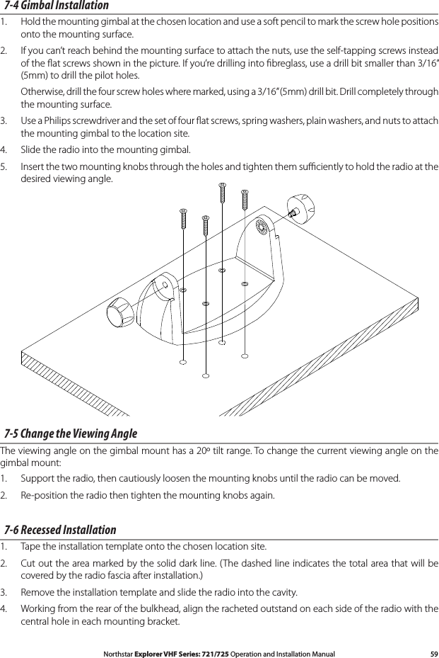 59Northstar Explorer VHF Series: 721/725 Operation and Installation Manual7-4 Gimbal Installation1.  Hold the mounting gimbal at the chosen location and use a soft pencil to mark the screw hole positions onto the mounting surface.2.  If you can’t reach behind the mounting surface to attach the nuts, use the self-tapping screws instead of the ﬂat screws shown in the picture. If you’re drilling into ﬁbreglass, use a drill bit smaller than 3/16” (5mm) to drill the pilot holes.  Otherwise, drill the four screw holes where marked, using a 3/16” (5mm) drill bit. Drill completely through the mounting surface.3.  Use a Philips screwdriver and the set of four ﬂat screws, spring washers, plain washers, and nuts to attach the mounting gimbal to the location site. 4. Slidetheradiointothemountinggimbal.5.  Insert the two mounting knobs through the holes and tighten them suﬃciently to hold the radio at the desired viewing angle.7-5 Change the Viewing AngleThe viewing angle on the gimbal mount has a 20º tilt range. To change the current viewing angle on the gimbal mount:1.   Support the radio, then cautiously loosen the mounting knobs until the radio can be moved.2.   Re-position the radio then tighten the mounting knobs again.7-6 Recessed Installation1.  Tape the installation template onto the chosen location site.2.   Cut out the area marked by the solid dark line. (The dashed line indicates the total area that will be covered by the radio fascia after installation.) 3.   Remove the installation template and slide the radio into the cavity.4. Workingfromtherearofthebulkhead,aligntherachetedoutstandoneachsideoftheradiowiththecentral hole in each mounting bracket.