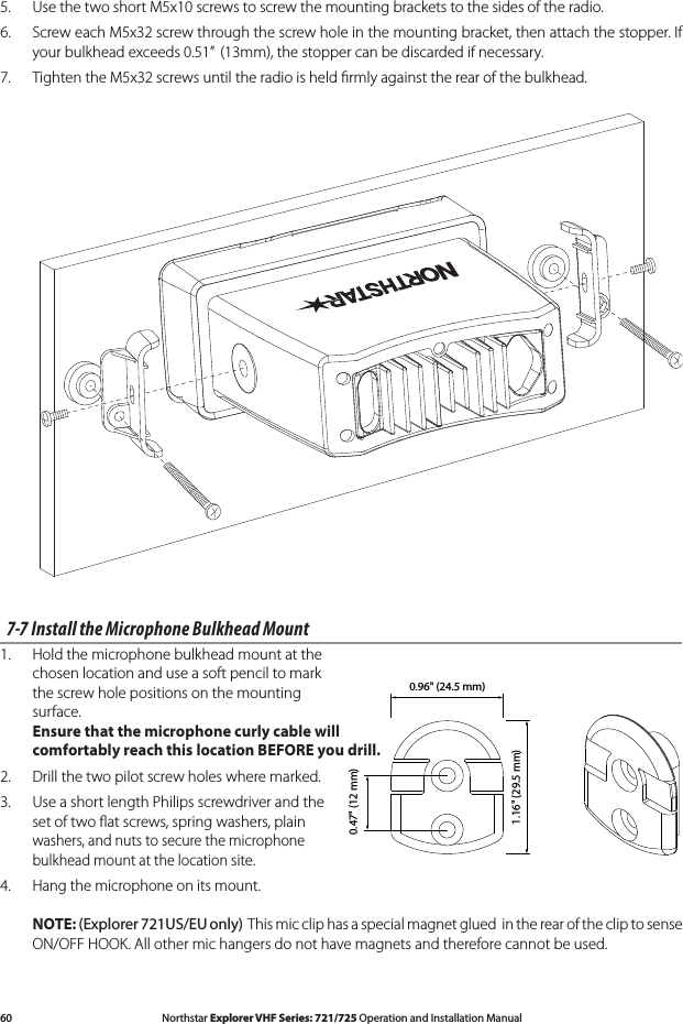 60 Northstar Explorer VHF Series: 721/725 Operation and Installation Manual Northstar Explorer VHF Series: 721/725 Operation and Installation Manual5.   Use the two short M5x10 screws to screw the mounting brackets to the sides of the radio. 6.   Screw each M5x32 screw through the screw hole in the mounting bracket, then attach the stopper. If your bulkhead exceeds 0.51”  (13mm), the stopper can be discarded if necessary.7.   Tighten the M5x32 screws until the radio is held ﬁrmly against the rear of the bulkhead.7-7 Install the Microphone Bulkhead Mount1.  Hold the microphone bulkhead mount at the  chosen location and use a soft pencil to mark  the screw hole positions on the mounting  surface.  Ensure that the microphone curly cable will  comfortably reach this location BEFORE you drill.2.  Drill the two pilot screw holes where marked. 3.  Use a short length Philips screwdriver and the  set of two ﬂat screws, spring washers, plain  washers, and nuts to secure the microphone  bulkhead mount at the location site.4. Hangthemicrophoneonitsmount.  NOTE: (Explorer 721US/EU only)  This mic clip has a special magnet glued  in the rear of the clip to sense ON/OFF HOOK. All other mic hangers do not have magnets and therefore cannot be used.MMMMMM