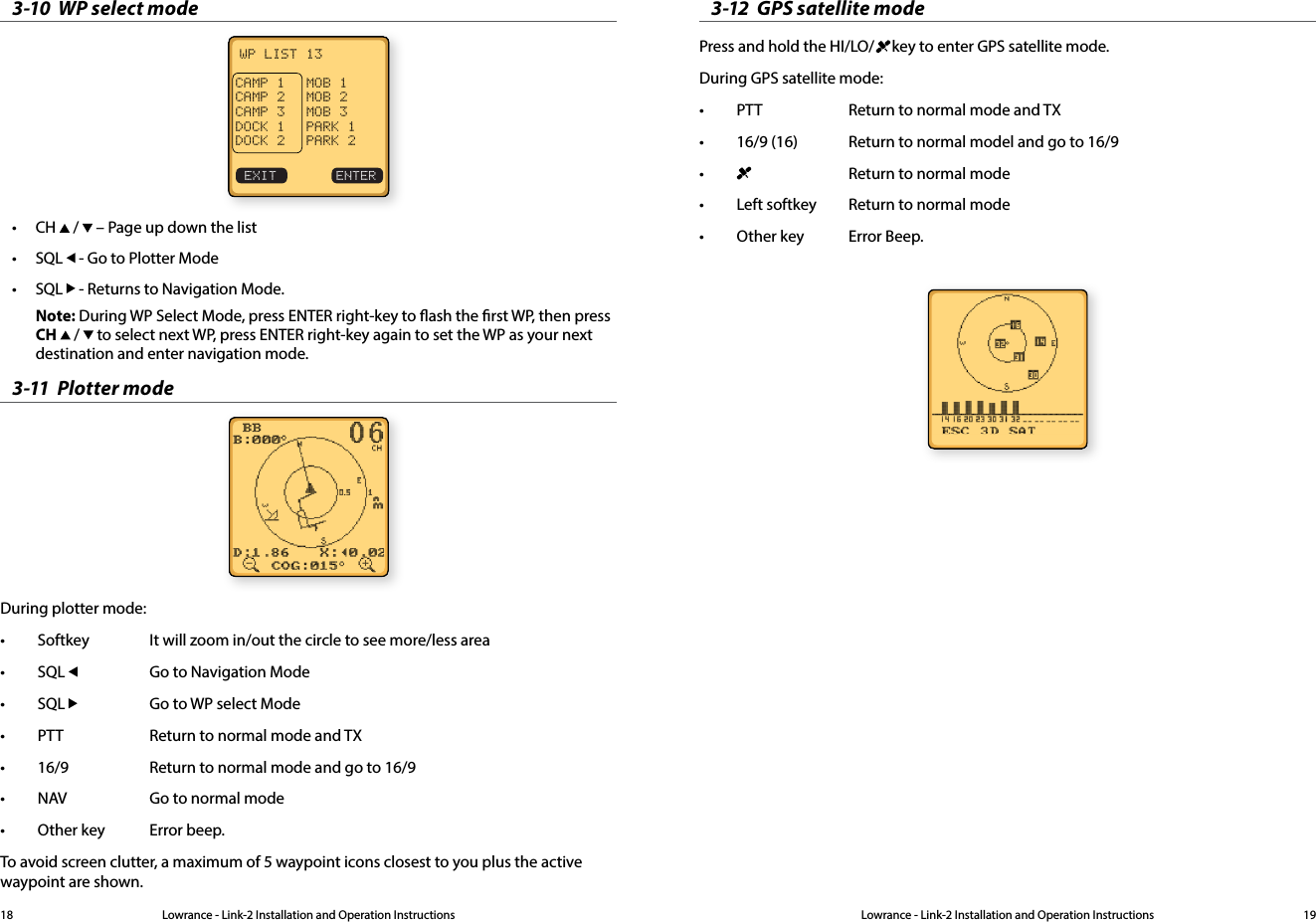Lowrance - Link-2 Installation and Operation Instructions 19Lowrance - Link-2 Installation and Operation Instructions183-10  WP select modeWP LIST 13CAMP 1  MOB 1CAMP 2  MOB 2CAMP 3  MOB 3DOCK 1  PARK 1DOCK 2  PARK 2EXIT     ENTER• CH   /   – Page up down the list• SQL   - Go to Plotter Mode• SQL   - Returns to Navigation Mode.Note: During WP Select Mode, press ENTER right-key to ash the rst WP, then press   CH   /   to select next WP, press ENTER right-key again to set the WP as your next     destination and enter navigation mode.3-11  Plotter mode During plotter mode:• Softkey  It will zoom in/out the circle to see more/less area• SQL    Go to Navigation Mode• SQL    Go to WP select Mode• PTT    Return to normal mode and TX• 16/9    Return to normal mode and go to 16/9• NAV    Go to normal mode• Other key  Error beep.To avoid screen clutter, a maximum of 5 waypoint icons closest to you plus the active waypoint are shown.3-12  GPS satellite modePress and hold the HI/LO/   key to enter GPS satellite mode. During GPS satellite mode:• PTT    Return to normal mode and TX• 16/9 (16)    Return to normal model and go to 16/9•      Return to normal mode• Left softkey  Return to normal mode• Other key   Error Beep.