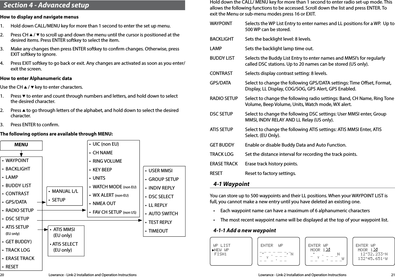 Lowrance - Link-2 Installation and Operation Instructions 21Lowrance - Link-2 Installation and Operation Instructions20Section 4 - Advanced setupHow to display and navigate menus1.  Hold down CALL/MENU key for more than 1 second to enter the set up menu.2.  Press CH   /   to scroll up and down the menu until the cursor is positioned at the desired items. Press ENTER softkey to select the item.3.  Make any changes then press ENTER softkey to conrm changes. Otherwise, press EXIT softkey to ignore.4.  Press EXIT softkey to go back or exit. Any changes are activated as soon as you enter/exit the screen.How to enter Alphanumeric dataUse the CH   /   key to enter characters.1.  Press   to enter and count through numbers and letters, and hold down to select the desired character.2.  Press   to go through letters of the alphabet, and hold down to select the desired character.3.  Press ENTER to conrm.The following options are available through MENU:• ATISMMSI  (EU only)•ATISSELECT    (EU only)• WAYPOINT• BACKLIGHT• LAMP• BUDDY LIST • CONTRAST• GPS/DATA• RADIOSETUP• DSC SETUP• ATISSETUP (EU only)• GETBUDDY)• TRACK LOG• ERASE TRACK• RESETMENU• MANUALL/L• SETUP• UIC (non EU)• CHNAME• RINGVOLUME• KEY BEEP• UNITS• WATCHMODE(non EU)• WXALERT(non-EU)• NMEAOUT• FAVCHSETUP(non US)• USER MMSI• GROUP SETUP• INDIV REPLY• DSCSELECT• LLREPLY• AUTO SWITCH• TESTREPLY• TIMEOUTHold down the CALL/ MENU key for more than 1 second to enter radio set-up mode. This allows the following functions to be accessed. Scroll down the list and press ENTER. To exit the Menu or sub-menu modes press 16 or EXIT.WAYPOINT  Selects the WP List Entry to enter names and LL positions for a WP.  Up to 500 WP can be stored.BACKLIGHT  Sets the backlight level: 8 levels.  LAMP  Sets the backlight lamp time out. BUDDY LIST  Selects the Buddy List Entry to enter names and MMSI’s for regularly called DSC stations. Up to 20 names can be stored (US only).CONTRAST  Selects display contrast setting: 8 levels.GPS/DATA  Select to change the following GPS/DATA settings: Time Oset, Format, Display, LL Display, COG/SOG, GPS Alert, GPS Enabled.RADIO SETUP  Select to change the following radio settings: Band, CH Name, Ring Tone Volume, Beep Volume, Units, Watch mode, WX alert.DSC SETUP  Select to change the following DSC settings: User MMSI enter, Group MMSI, INDIV RELAY AND LL Relay (US only).ATIS SETUP  Select to change the following ATIS settings: ATIS MMSI Enter, ATIS Select. (EU Only).GET BUDDY  Enable or disable Buddy Data and Auto Function.TRACK LOG  Set the distance interval for recording the track points.ERASE TRACK  Erase track history points.RESET  Reset to factory settings.4-1 WaypointYou can store up to 500 waypoints and their LL positions. When your WAYPOINT LIST is full, you cannot make a new entry until you have deleted an existing one.• Each waypoint name can have a maximum of 6 alphanumeric characters• The most recent waypoint name will be displayed at the top of your waypoint list.4-1-1 Add a new waypointENTER WP  MOOR 1   12°32.233’N 132°45.651’WWP LIST►NEW WP FISH1ENTER  WP_ _ _ _ __ _ _ _° _ . _ _ _’ N_ _° _ . _ _ ENTER WP  MOOR 1     _° _ . _ _ _N  _ _° _ . _ _ _W