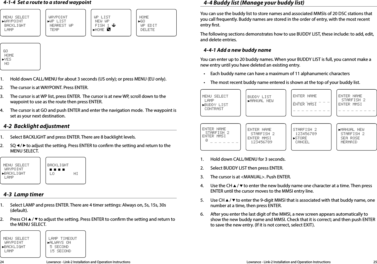 Lowrance - Link-2 Installation and Operation Instructions 25Lowrance - Link-2 Installation and Operation Instructions244-1-4  Set a route to a stored waypointHOME►GO WP EDIT DELETEMENU SELECT►WAYPOINT BACKLIGHT LAMPWAYPOINT►WP LIST NEAREST WP  TEMPWP LIST NEW WP FISH 1 ►HOME GO HOME►YES NO1.  Hold down CALL/MENU for about 3 seconds (US only); or press MENU (EU only).2.  The cursor is at WAYPOINT. Press ENTER.3.  The cursor is at WP list, press ENTER.  The cursor is at new WP, scroll down to the waypoint to use as the route then press ENTER.4.  The cursor is at GO and push ENTER and enter the navigation mode.  The waypoint is set as your next destination.4-2  Backlight adjustment1.  Select BACKLIGHT and press ENTER. There are 8 backlight levels. 2.  SQ   /   to adjust the setting. Press ENTER to conrm the setting and return to the MENU SELECT.MENU SELECT WAYPOINT►BACKLIGHT LAMPBACKLIGHT ■ ■ ■ ■ LO        HI4-3  Lamp timer1.  Select LAMP and press ENTER. There are 4 timer settings: Always on, 5s, 15s, 30s  (default).2.  Press CH   /   to adjust the setting. Press ENTER to conrm the setting and return to the MENU SELECT.MENU SELECT WAYPOINT►BACKLIGHT LAMPLAMP TIMEOUT►ALWAYS ON 5 SECOND 15 SECOND4-4 Buddy list (Manage your buddy list)You can use the buddy list to store names and associated MMSIs of 20 DSC stations that you call frequently. Buddy names are stored in the order of entry, with the most recent entry rst.The following sections demonstrates how to use BUDDY LIST, these include: to add, edit, and delete entries.4-4-1 Add a new buddy nameYou can enter up to 20 buddy names. When your BUDDY LIST is full, you cannot make a new entry until you have deleted an existing entry.• Each buddy name can have a maximum of 11 alphanumeric characters• The most recent buddy name entered is shown at the top of your buddy list.ENTER NAME  STARFISH 2ENTER MMSI_ _ _ _ _ _ _ _ _MENU SELECT LAMP►BUDDY LIST CONTRASTBUDDY LIST►MANUAL NEWENTER NAME_ _ _ _ _ _ _ _ _ ENTER MMSI_ _ _ _ _ _ _ _ _ ►MANUAL NEW STARFISH 2 SEA ROSE MERMAIDENTER NAME  STARFISH 2ENTER MMSI 0 _ _ _ _ _ _ _ ENTER NAME  STARFISH 2ENTER MMSI 123456789STARFISH 2 123456789►STORE CANCEL1.  Hold down CALL/MENU for 3 seconds.2.  Select BUDDY LIST then press ENTER.3.  The cursor is at &lt;MANUAL&gt;. Push ENTER.4.  Use the CH   /   to enter the new buddy name one character at a time. Then press ENTER until the cursor moves to the MMSI entry line.5.  Use CH   /   to enter the 9-digit MMSI that is associated with that buddy name, one number at a time, then press ENTER.6.  After you enter the last digit of the MMSI, a new screen appears automatically to show the new buddy name and MMSI. Check that it is correct; and then push ENTER to save the new entry. (If it is not correct, select EXIT).