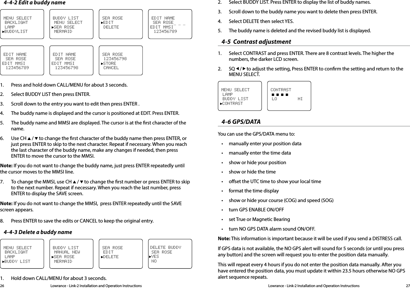 Lowrance - Link-2 Installation and Operation Instructions 27Lowrance - Link-2 Installation and Operation Instructions264-4-2 Edit a buddy nameEDIT NAME SEA ROSE_ _ _ EDIT MMSI 123456789MENU SELECT BACKLIGHT LAMP►BUDDYLISTBUDDY LIST MENU SELECT►SEA ROSE MERMAIDSEA ROSE►EDIT DELETEEDIT NAME  SEA ROSEEDIT MMSI 123456789EDIT NAME  SEA ROSEEDIT MMSI 123456798SEA ROSE 123456798►STORE CANCEL1.  Press and hold down CALL/MENU for about 3 seconds.2.  Select BUDDY LIST then press ENTER.3.  Scroll down to the entry you want to edit then press ENTER .4.  The buddy name is displayed and the cursor is positioned at EDIT. Press ENTER.5.  The buddy name and MMSI are displayed. The cursor is at the rst character of the name.6.  Use CH   /   to change the rst character of the buddy name then press ENTER, or just press ENTER to skip to the next character. Repeat if necessary. When you reach the last character of the buddy name, make any changes if needed, then press ENTER to move the cursor to the MMSI.Note: If you do not want to change the buddy name, just press ENTER repeatedly until   the cursor moves to the MMSI line.7.  To change the MMSI, use CH   /   to change the rst number or press ENTER to skip to the next number. Repeat if necessary. When you reach the last number, press ENTER to display the SAVE screen.Note: If you do not want to change the MMSI,  press ENTER repeatedly until the SAVE screen appears.8.  Press ENTER to save the edits or CANCEL to keep the original entry.4-4-3 Delete a buddy nameDELETE BUDDY SEA ROSE►YES NOMENU SELECT BACKLIGHT LAMP►BUDDY LISTBUDDY LIST MANUAL NEW►SEA ROSE MERMAIDSEA ROSE EDIT►DELETE1.  Hold down CALL/MENU for about 3 seconds.2.  Select BUDDY LIST. Press ENTER to display the list of buddy names.3.  Scroll down to the buddy name you want to delete then press ENTER.4.  Select DELETE then select YES.5.  The buddy name is deleted and the revised buddy list is displayed.4-5  Contrast adjustment1.  Select CONTRAST and press ENTER. There are 8 contrast levels. The higher the numbers, the darker LCD screen.2.  SQ   /   to adjust the setting, Press ENTER to conrm the setting and return to the MENU SELECT.MENU SELECT LAMP BUDDY LIST►CONTRASTCONTRAST ■ ■ ■ ■ LO        HI4-6 GPS/DATA You can use the GPS/DATA menu to:• manually enter your position data• manually enter the time data• show or hide your position• show or hide the time • oset the UTC time to show your local time• format the time display• show or hide your course (COG) and speed (SOG)• turn GPS ENABLE ON/OFF• set True or Magnetic Bearing• turn NO GPS DATA alarm sound ON/OFF.Note: This information is important because it will be used if you send a DISTRESS call.If GPS data is not available, the NO GPS alert will sound for 5 seconds (or until you press any button) and the screen will request you to enter the position data manually.This will repeat every 4 hours if you do not enter the position data manually. After you have entered the position data, you must update it within 23.5 hours otherwise NO GPS alert sequence repeats.