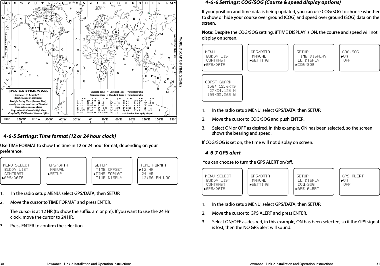 Lowrance - Link-2 Installation and Operation Instructions 31Lowrance - Link-2 Installation and Operation Instructions30ZABC D F GHINOPQRSTUWESTANDARD TIME ZONESCorrected to March 2013Zone boundaries are approximateDaylight Saving Time (Summer Time),usually one hour in advance of StandardTime, is kept in some placesMap outline © Mountain High MapsCompiled by HM Nautical Almanac OfficeVXKLPQQRVUTSRQP*TSAZACZABBBCSSSRHI* KKMMHHHIKFGED**E**CCDGFIKHDFLMZZPN0° 30°E 60°E 90°E 120°E 150°E30°W60°W90°W120°W150°W180° 180°MNNOOZZZCDDEFE*F*KL**LLMMPOQASUWV*AYMLM YPKHMXXWWXM*WM*M*MMLMM†IFGIIKLMZInternational Date LineInternational Date LineWORLD MAP OF TIME ZONESRCBBAPRCRQ*TUQ§§WME†MLHICM*CBEGEBGHII*KK*– 7– 8– 9– 9 30–10–10 30LL*MMM*M† –11–11 30–12–12 45–13–14VV*WXY+ 9+ 9 30+10+11+12hhhmmmmZABCC*D   0– 1– 2– 3– 3 30– 4hmEE*E†FF*– 5 30– 5 45– 6 – 6 30D*– 4 30– 5 NOPP*Q+ 1+ 2+ 3+ 3 30+ 4Q*RSTU+ 4 30+ 5+ 6+ 7+ 8Standard Time    =  Universal Time  –  value from tablehNo Standard Time legally adoptedUniversal Time   =  Standard  Time  +  value from tablehhmm§4-6-5 Settings: Time format (12 or 24 hour clock)Use TIME FORMAT to show the time in 12 or 24 hour format, depending on your preference.TIME FORMAT►12 HR 24 HR 12:56 PM LOCMENU SELECT BUDDY LIST CONTRAST►GPS/DATAGPS/DATA MANUAL►SETUPSETUP TIME OFFSET►TIME FORMAT TIME DISPLY1.   In the radio setup MENU, select GPS/DATA, then SETUP.2.  Move the cursor to TIME FORMAT and press ENTER.The cursor is at 12 HR (to show the sux: am or pm). If you want to use the 24 Hr clock, move the cursor to 24 HR.3.  Press ENTER to conrm the selection.4-6-6 Settings: COG/SOG (Course &amp; speed display options)If your position and time data is being updated, you can use COG/SOG to choose whether to show or hide your course over ground (COG) and speed over ground (SOG) data on the screen.Note: Despite the COG/SOG setting, if TIME DISPLAY is ON, the course and speed will not display on screen.COG/SOG►ON OFFMENU BUDDY LIST CONTRAST►GPS/DATAGPS/DATA MANUAL►SETTINGSETUP TIME DISPLAY LL DISPLY►COG/SOGCOAST GUARD 356° 12.6KTS   27°34.126’N  109°55.568’W1.  In the radio setup MENU, select GPS/DATA, then SETUP.2.  Move the cursor to COG/SOG and push ENTER.3.  Select ON or OFF as desired, In this example, ON has been selected, so the screen shows the bearing and speed.If COG/SOG is set on, the time will not display on screen.4-6-7 GPS alert You can choose to turn the GPS ALERT on/o.GPS ALERT►ON OFFMENU SELECT BUDDY LIST CONTRAST►GPS/DATAGPS/DATA MANUAL►SETTINGSETUP LL DISPLY COG/SOG►GPS ALERT1.  In the radio setup MENU, select GPS/DATA, then SETUP.2.  Move the cursor to GPS ALERT and press ENTER.3.  Select ON/OFF as desired, in this example, ON has been selected, so if the GPS signal is lost, then the NO GPS alert will sound.