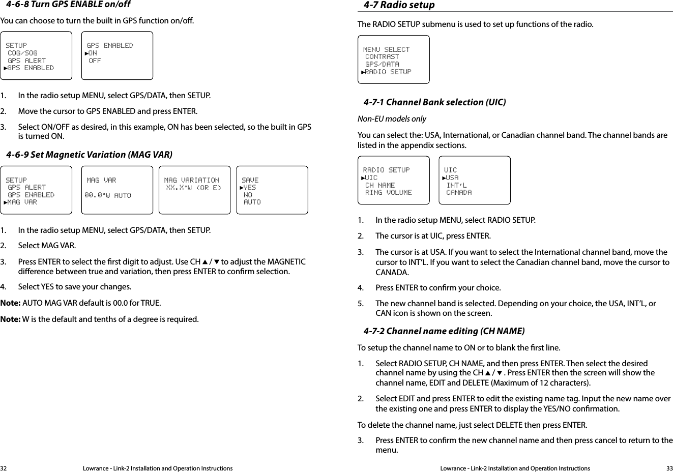Lowrance - Link-2 Installation and Operation Instructions 33Lowrance - Link-2 Installation and Operation Instructions324-6-8 Turn GPS ENABLE on/offYou can choose to turn the built in GPS function on/o.SETUP COG/SOG GPS ALERT►GPS ENABLEDGPS ENABLED►ON OFF1.  In the radio setup MENU, select GPS/DATA, then SETUP.2.  Move the cursor to GPS ENABLED and press ENTER.3.  Select ON/OFF as desired, in this example, ON has been selected, so the built in GPS is turned ON.4-6-9 Set Magnetic Variation (MAG VAR)SETUP GPS ALERT GPS ENABLED►MAG VARMAG VAR00.0°W AUTO   MAG VARIATION XX.X°W (OR E)   SAVE►YES NO AUTO1.  In the radio setup MENU, select GPS/DATA, then SETUP. 2.  Select MAG VAR.3.  Press ENTER to select the rst digit to adjust. Use CH   /   to adjust the MAGNETIC dierence between true and variation, then press ENTER to conrm selection.4.  Select YES to save your changes.Note: AUTO MAG VAR default is 00.0 for TRUE.Note: W is the default and tenths of a degree is required.4-7 Radio setupThe RADIO SETUP submenu is used to set up functions of the radio. MENU SELECT CONTRAST GPS/DATA►RADIO SETUP4-7-1 Channel Bank selection (UIC)Non-EU models onlyYou can select the: USA, International, or Canadian channel band. The channel bands are listed in the appendix sections.RADIO SETUP►UIC CH NAME RING VOLUMEUIC►USA INT’L CANADA1.  In the radio setup MENU, select RADIO SETUP.2.  The cursor is at UIC, press ENTER.3.  The cursor is at USA. If you want to select the International channel band, move the cursor to INT’L. If you want to select the Canadian channel band, move the cursor to CANADA.4.  Press ENTER to conrm your choice.5.  The new channel band is selected. Depending on your choice, the USA, INT’L, or CAN icon is shown on the screen.4-7-2 Channel name editing (CH NAME)To setup the channel name to ON or to blank the rst line. 1.  Select RADIO SETUP, CH NAME, and then press ENTER. Then select the desired channel name by using the CH   /   . Press ENTER then the screen will show the channel name, EDIT and DELETE (Maximum of 12 characters).2.  Select EDIT and press ENTER to edit the existing name tag. Input the new name over the existing one and press ENTER to display the YES/NO conrmation.To delete the channel name, just select DELETE then press ENTER.3.  Press ENTER to conrm the new channel name and then press cancel to return to the menu.