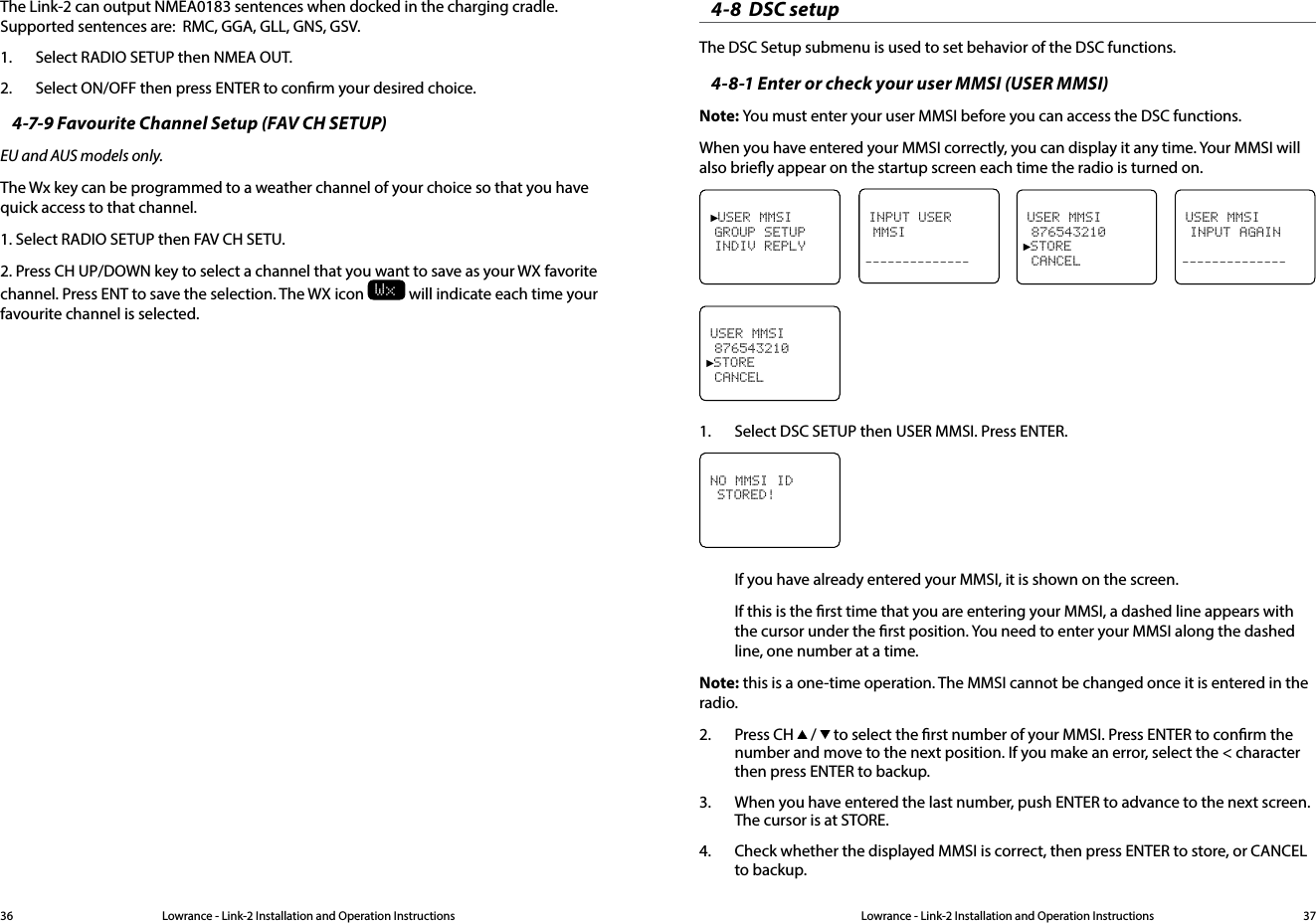 Lowrance - Link-2 Installation and Operation Instructions 37Lowrance - Link-2 Installation and Operation Instructions36The Link-2 can output NMEA0183 sentences when docked in the charging cradle. Supported sentences are:  RMC, GGA, GLL, GNS, GSV.1.  Select RADIO SETUP then NMEA OUT.2.  Select ON/OFF then press ENTER to conrm your desired choice.4-7-9 Favourite Channel Setup (FAV CH SETUP)EU and AUS models only.The Wx key can be programmed to a weather channel of your choice so that you have quick access to that channel.1. Select RADIO SETUP then FAV CH SETU.2. Press CH UP/DOWN key to select a channel that you want to save as your WX favorite channel. Press ENT to save the selection. The WX icon Wx will indicate each time your favourite channel is selected.4-8  DSC setup The DSC Setup submenu is used to set behavior of the DSC functions.4-8-1 Enter or check your user MMSI (USER MMSI)Note: You must enter your user MMSI before you can access the DSC functions. When you have entered your MMSI correctly, you can display it any time. Your MMSI will also briey appear on the startup screen each time the radio is turned on.USER MMSI INPUT AGAIN--------------►USER MMSI GROUP SETUP INDIV REPLYINPUT USER MMSI--------------USER MMSI 876543210►STORE CANCELUSER MMSI 876543210►STORE CANCEL1.  Select DSC SETUP then USER MMSI. Press ENTER.NO MMSI ID STORED!If you have already entered your MMSI, it is shown on the screen.If this is the rst time that you are entering your MMSI, a dashed line appears with the cursor under the rst position. You need to enter your MMSI along the dashed line, one number at a time.Note: this is a one-time operation. The MMSI cannot be changed once it is entered in the radio.2.  Press CH  /   to select the rst number of your MMSI. Press ENTER to conrm the number and move to the next position. If you make an error, select the &lt; character then press ENTER to backup.3.  When you have entered the last number, push ENTER to advance to the next screen. The cursor is at STORE.4.  Check whether the displayed MMSI is correct, then press ENTER to store, or CANCEL to backup.