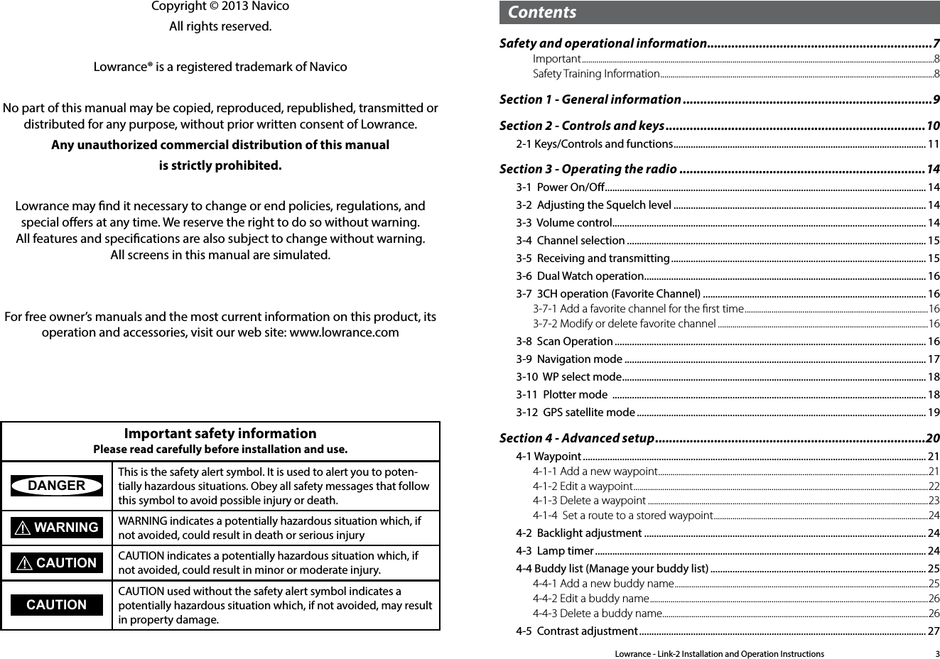 Lowrance - Link-2 Installation and Operation Instructions 3Copyright © 2013 NavicoAll rights reserved.Lowrance® is a registered trademark of NavicoNo part of this manual may be copied, reproduced, republished, transmitted or distributed for any purpose, without prior written consent of Lowrance.Any unauthorized commercial distribution of this manualis strictly prohibited.Lowrance may nd it necessary to change or end policies, regulations, and special oers at any time. We reserve the right to do so without warning. All features and specications are also subject to change without warning. All screens in this manual are simulated.For free owner’s manuals and the most current information on this product, its operation and accessories, visit our web site: www.lowrance.comImportant safety information Please read carefully before installation and use.DANGERThis is the safety alert symbol. It is used to alert you to poten-tially hazardous situations. Obey all safety messages that follow this symbol to avoid possible injury or death. WARNING WARNING indicates a potentially hazardous situation which, if not avoided, could result in death or serious injury CAUTION CAUTION indicates a potentially hazardous situation which, if not avoided, could result in minor or moderate injury.CAUTIONCAUTION used without the safety alert symbol indicates a  potentially hazardous situation which, if not avoided, may result in property damage.ContentsSafety and operational information ................................................................. 7Important ...........................................................................................................................................................................8Safety Training Information .....................................................................................................................................8Section 1 - General information ........................................................................9Section 2 - Controls and keys ...........................................................................102-1 Keys/Controls and functions ....................................................................................................... 11Section 3 - Operating the radio .......................................................................143-1  Power On/O ................................................................................................................................... 143-2  Adjusting the Squelch level ....................................................................................................... 143-3  Volume control ................................................................................................................................ 143-4  Channel selection .......................................................................................................................... 153-5  Receiving and transmitting ........................................................................................................ 153-6  Dual Watch operation ................................................................................................................... 163-7  3CH operation (Favorite Channel) ........................................................................................... 163-7-1 Add a favorite channel for the ﬁrst time ......................................................................................... 163-7-2 Modify or delete favorite channel ......................................................................................................163-8  Scan Operation ............................................................................................................................... 163-9  Navigation mode ........................................................................................................................... 173-10  WP select mode ............................................................................................................................ 183-11  Plotter mode  ................................................................................................................................ 183-12  GPS satellite mode ...................................................................................................................... 19Section 4 - Advanced setup ..............................................................................204-1 Waypoint ............................................................................................................................................ 214-1-1 Add a new waypoint ...................................................................................................................................214-1-2 Edit a waypoint ...............................................................................................................................................224-1-3 Delete a waypoint ........................................................................................................................................234-1-4  Set a route to a stored waypoint ........................................................................................................ 244-2  Backlight adjustment ................................................................................................................... 244-3  Lamp timer ....................................................................................................................................... 244-4 Buddy list (Manage your buddy list) ........................................................................................ 254-4-1 Add a new buddy name ...........................................................................................................................254-4-2 Edit a buddy name .......................................................................................................................................264-4-3 Delete a buddy name.................................................................................................................................264-5  Contrast adjustment ..................................................................................................................... 27