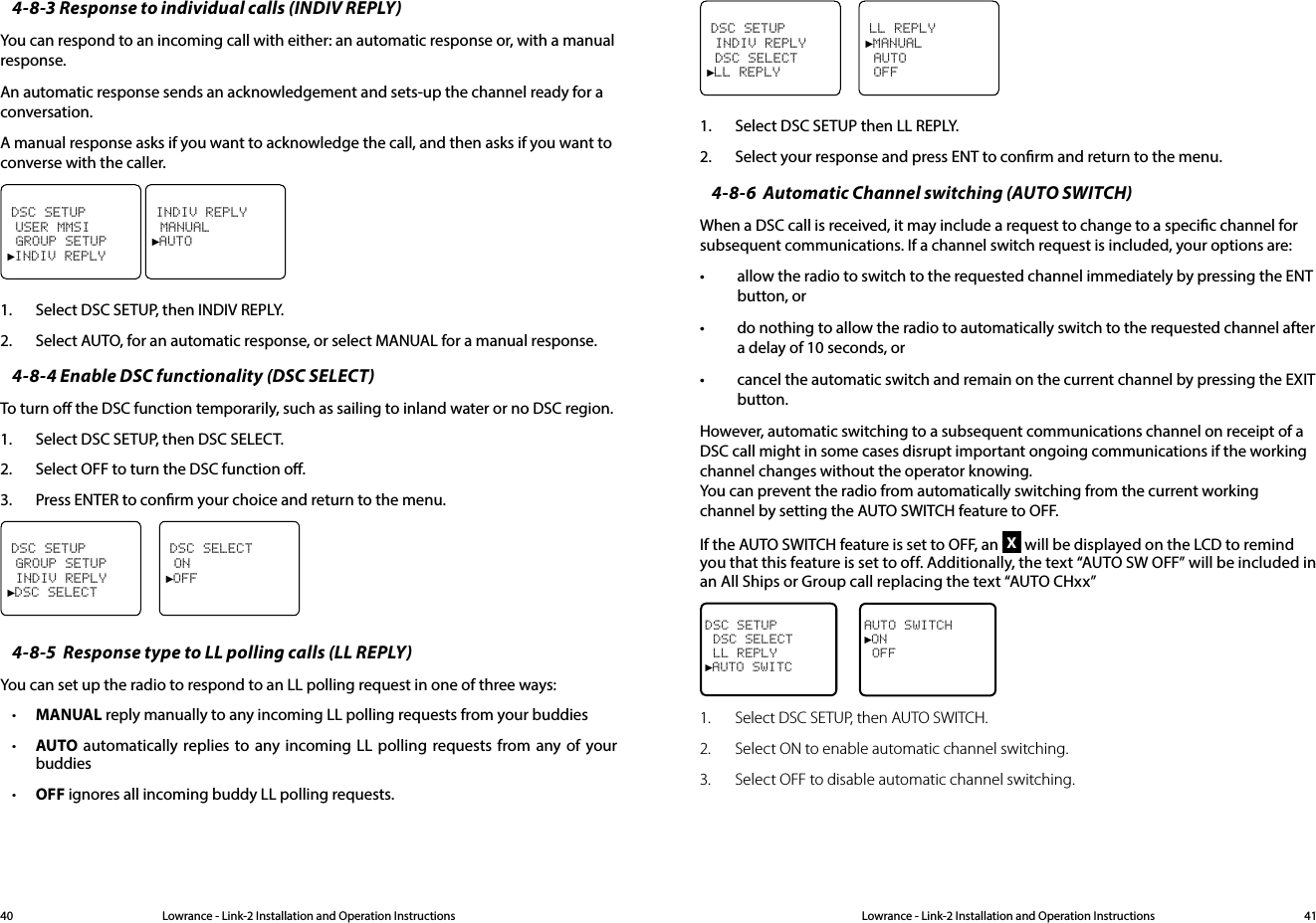 Lowrance - Link-2 Installation and Operation Instructions 41Lowrance - Link-2 Installation and Operation Instructions404-8-3 Response to individual calls (INDIV REPLY)You can respond to an incoming call with either: an automatic response or, with a manual response.An automatic response sends an acknowledgement and sets-up the channel ready for a conversation.A manual response asks if you want to acknowledge the call, and then asks if you want to converse with the caller.DSC SETUP USER MMSI GROUP SETUP►INDIV REPLY INDIV REPLY MANUAL►AUTO1.  Select DSC SETUP, then INDIV REPLY.2.  Select AUTO, for an automatic response, or select MANUAL for a manual response.4-8-4 Enable DSC functionality (DSC SELECT)To turn o the DSC function temporarily, such as sailing to inland water or no DSC region.1.  Select DSC SETUP, then DSC SELECT.2.  Select OFF to turn the DSC function o. 3.  Press ENTER to conrm your choice and return to the menu. DSC SETUP GROUP SETUP INDIV REPLY►DSC SELECTDSC SELECT ON►OFF4-8-5  Response type to LL polling calls (LL REPLY)You can set up the radio to respond to an LL polling request in one of three ways:• MANUAL reply manually to any incoming LL polling requests from your buddies• AUTO automatically replies to any incoming LL polling requests from any of your buddies• OFF ignores all incoming buddy LL polling requests.DSC SETUP INDIV REPLY DSC SELECT►LL REPLYLL REPLY►MANUAL AUTO OFF1.  Select DSC SETUP then LL REPLY.2.  Select your response and press ENT to conrm and return to the menu.4-8-6  Automatic Channel switching (AUTO SWITCH)When a DSC call is received, it may include a request to change to a specic channel for subsequent communications. If a channel switch request is included, your options are:• allow the radio to switch to the requested channel immediately by pressing the ENT button, or• do nothing to allow the radio to automatically switch to the requested channel after a delay of 10 seconds, or• cancel the automatic switch and remain on the current channel by pressing the EXIT button.However, automatic switching to a subsequent communications channel on receipt of a DSC call might in some cases disrupt important ongoing communications if the working channel changes without the operator knowing. You can prevent the radio from automatically switching from the current working channel by setting the AUTO SWITCH feature to OFF.If the AUTO SWITCH feature is set to OFF, an X will be displayed on the LCD to remind you that this feature is set to off. Additionally, the text “AUTO SW OFF” will be included in an All Ships or Group call replacing the text “AUTO CHxx” DSC SETUP DSC SELECT   LL REPLY►AUTO SWITCAUTO SWITCH►ON OFF1.   Select DSC SETUP, then AUTO SWITCH.2.  Select ON to enable automatic channel switching.3.  Select OFF to disable automatic channel switching.