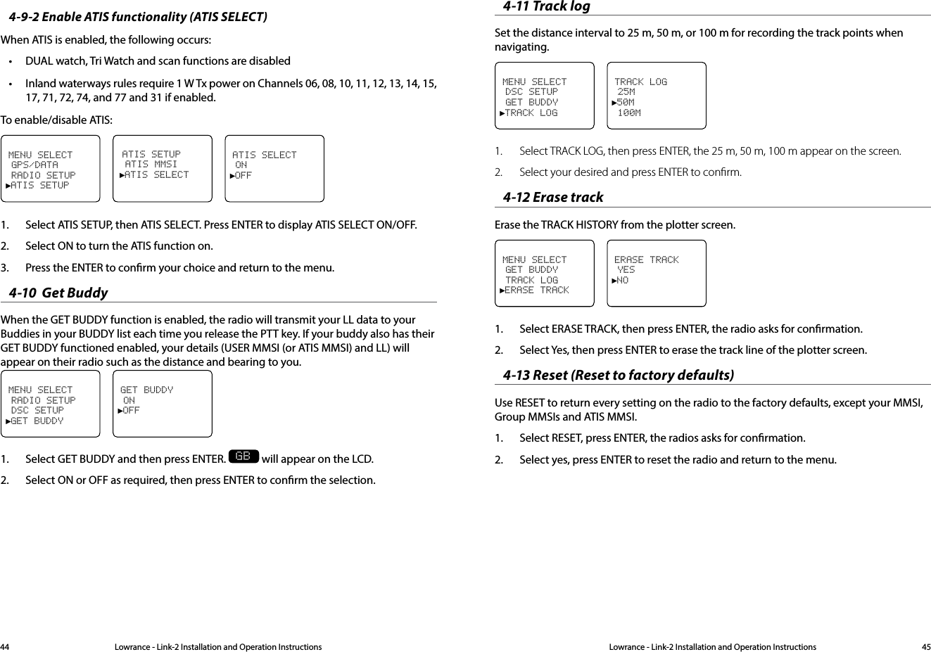 Lowrance - Link-2 Installation and Operation Instructions 45Lowrance - Link-2 Installation and Operation Instructions444-9-2 Enable ATIS functionality (ATIS SELECT)When ATIS is enabled, the following occurs:• DUAL watch, Tri Watch and scan functions are disabled• Inland waterways rules require 1 W Tx power on Channels 06, 08, 10, 11, 12, 13, 14, 15, 17, 71, 72, 74, and 77 and 31 if enabled.To enable/disable ATIS:MENU SELECT GPS/DATA RADIO SETUP►ATIS SETUPATIS SETUP ATIS MMSI►ATIS SELECTATIS SELECT ON►OFF1.  Select ATIS SETUP, then ATIS SELECT. Press ENTER to display ATIS SELECT ON/OFF.2.  Select ON to turn the ATIS function on. 3.  Press the ENTER to conrm your choice and return to the menu. 4-10  Get Buddy When the GET BUDDY function is enabled, the radio will transmit your LL data to your Buddies in your BUDDY list each time you release the PTT key. If your buddy also has their GET BUDDY functioned enabled, your details (USER MMSI (or ATIS MMSI) and LL) will appear on their radio such as the distance and bearing to you.MENU SELECT RADIO SETUP DSC SETUP►GET BUDDYGET BUDDY ON►OFF1.  Select GET BUDDY and then press ENTER. GB will appear on the LCD.2.  Select ON or OFF as required, then press ENTER to conrm the selection.4-11 Track logSet the distance interval to 25 m, 50 m, or 100 m for recording the track points when navigating.MENU SELECT DSC SETUP GET BUDDY►TRACK LOGTRACK LOG 25M►50M 100M1.  Select TRACK LOG, then press ENTER, the 25 m, 50 m, 100 m appear on the screen.2.  Select your desired and press ENTER to conﬁrm.4-12 Erase trackErase the TRACK HISTORY from the plotter screen.MENU SELECT GET BUDDY TRACK LOG►ERASE TRACKERASE TRACK YES►NO1.  Select ERASE TRACK, then press ENTER, the radio asks for conrmation.2.  Select Yes, then press ENTER to erase the track line of the plotter screen.4-13 Reset (Reset to factory defaults)Use RESET to return every setting on the radio to the factory defaults, except your MMSI, Group MMSIs and ATIS MMSI.1.  Select RESET, press ENTER, the radios asks for conrmation.2.  Select yes, press ENTER to reset the radio and return to the menu.