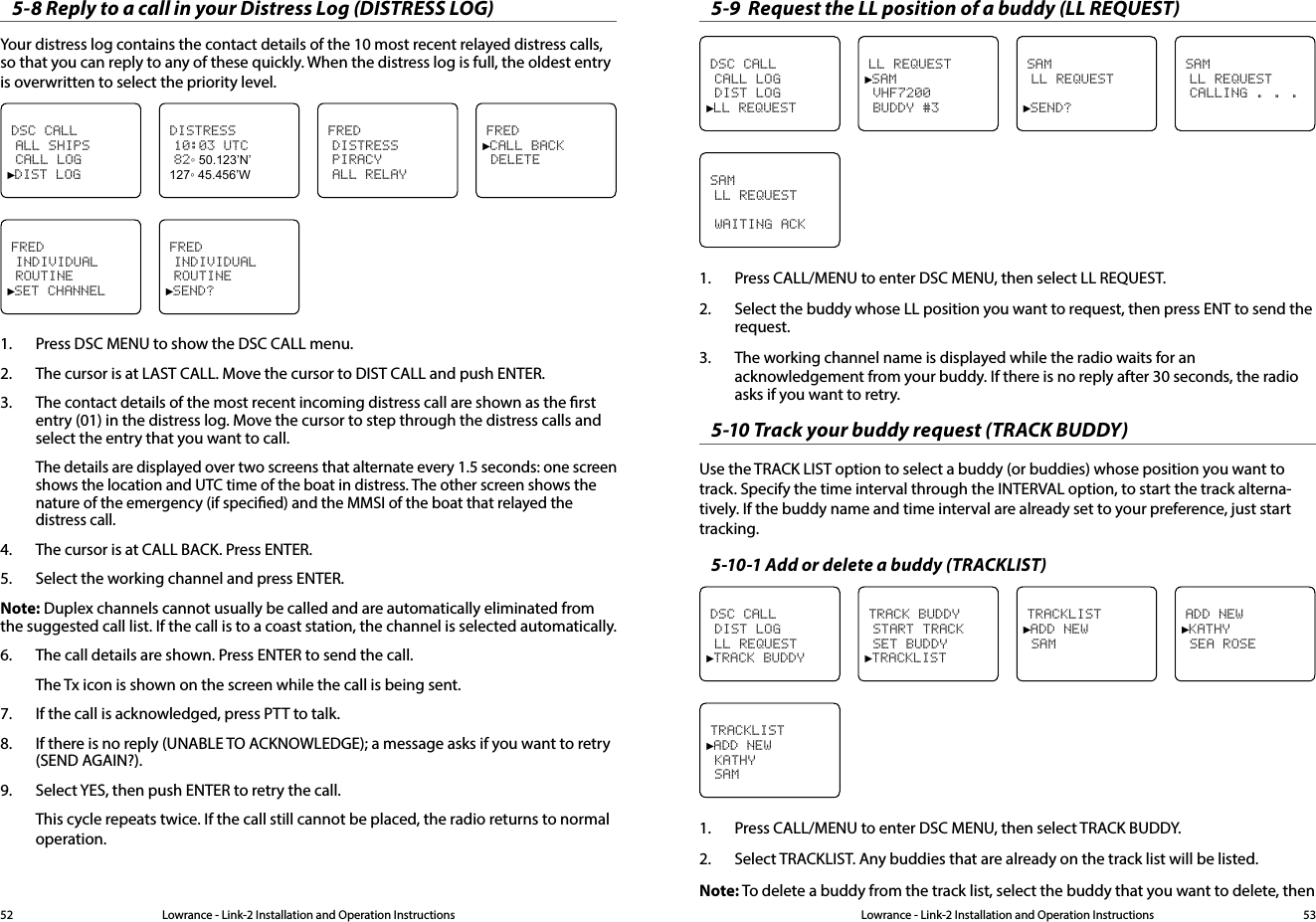 Lowrance - Link-2 Installation and Operation Instructions 53Lowrance - Link-2 Installation and Operation Instructions525-8 Reply to a call in your Distress Log (DISTRESS LOG)Your distress log contains the contact details of the 10 most recent relayed distress calls, so that you can reply to any of these quickly. When the distress log is full, the oldest entry is overwritten to select the priority level.FRED►CALL BACK DELETEDSC CALL ALL SHIPS CALL LOG►DIST LOGDISTRESS 10:03 UTC 82◦ 50.123’N’ 127◦ 45.456’WFRED DISTRESS PIRACY ALL RELAYFRED INDIVIDUAL ROUTINE►SET CHANNELFRED INDIVIDUAL ROUTINE►SEND?1.  Press DSC MENU to show the DSC CALL menu.2.  The cursor is at LAST CALL. Move the cursor to DIST CALL and push ENTER.3.  The contact details of the most recent incoming distress call are shown as the rst entry (01) in the distress log. Move the cursor to step through the distress calls and select the entry that you want to call.The details are displayed over two screens that alternate every 1.5 seconds: one screen shows the location and UTC time of the boat in distress. The other screen shows the nature of the emergency (if specied) and the MMSI of the boat that relayed the distress call.4.  The cursor is at CALL BACK. Press ENTER.5.  Select the working channel and press ENTER.Note: Duplex channels cannot usually be called and are automatically eliminated from  the suggested call list. If the call is to a coast station, the channel is selected automatically.6.  The call details are shown. Press ENTER to send the call.The Tx icon is shown on the screen while the call is being sent.7.  If the call is acknowledged, press PTT to talk.8.  If there is no reply (UNABLE TO ACKNOWLEDGE); a message asks if you want to retry (SEND AGAIN?).9.  Select YES, then push ENTER to retry the call.This cycle repeats twice. If the call still cannot be placed, the radio returns to normal operation.5-9  Request the LL position of a buddy (LL REQUEST)SAM LL REQUEST CALLING . . .DSC CALL CALL LOG DIST LOG►LL REQUESTLL REQUEST►SAM VHF7200 BUDDY #3SAM LL REQUEST►SEND?SAM LL REQUEST WAITING ACK1.  Press CALL/MENU to enter DSC MENU, then select LL REQUEST.2.  Select the buddy whose LL position you want to request, then press ENT to send the request.3.  The working channel name is displayed while the radio waits for an acknowledgement from your buddy. If there is no reply after 30 seconds, the radio asks if you want to retry.5-10 Track your buddy request (TRACK BUDDY)Use the TRACK LIST option to select a buddy (or buddies) whose position you want to track. Specify the time interval through the INTERVAL option, to start the track alterna-tively. If the buddy name and time interval are already set to your preference, just start tracking.5-10-1 Add or delete a buddy (TRACKLIST)ADD NEW►KATHY SEA ROSEDSC CALL DIST LOG LL REQUEST►TRACK BUDDYTRACK BUDDY START TRACK SET BUDDY►TRACKLISTTRACKLIST►ADD NEW SAMTRACKLIST►ADD NEW KATHY SAM1.  Press CALL/MENU to enter DSC MENU, then select TRACK BUDDY.2.  Select TRACKLIST. Any buddies that are already on the track list will be listed.Note: To delete a buddy from the track list, select the buddy that you want to delete, then 