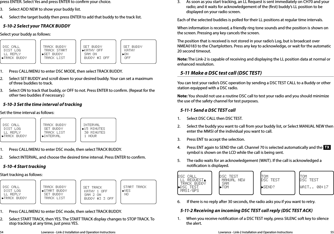 Lowrance - Link-2 Installation and Operation Instructions 55Lowrance - Link-2 Installation and Operation Instructions54press ENTER. Select Yes and press ENTER to conrm your choice.3.  Select ADD NEW to show your buddy list.4.  Select the target buddy then press ENTER to add that buddy to the track list.5-10-2 Select your TRACK BUDDYSelect your buddy as follows:SET BUDDY KATHY►ON OFFDSC CALL DIST LOG LL REPLY►TRACK BUDDYTRACK BUDDY TRACK START►SET BUDDY TRACK LISTSET BUDDY►KATHY OFF SAM ON BUDDY #3 OFF1.  Press CALL/MENU to enter DSC MODE, then select TRACK BUDDY.2.  Select SET BUDDY and scroll down to your desired buddy. Your can set a maximum of three buddies to track.3.  Select ON to track that buddy, or OFF to not. Press ENTER to conrm. (Repeat for the other two buddies if necessary.)5-10-3 Set the time interval of trackingSet the time interval as follows:DSC CALL DIST LOG LL REPLY►TRACK BUDDYTRACK BUDDY SET BUDDY TRACK LIST►INTERVALINTERVAL►15 MINUTES 30 MINUTES 1 HOUR1.  Press CALL/MENU to enter DSC mode, then select TRACK BUDDY.2.  Select INTERVAL, and choose the desired time interval. Press ENTER to conrm. 5-10-4 Start trackingStart tracking as follows:START TRACK►YES NODSC CALL DIST LOG LL REPLY►TRACK BUDDYTRACK BUDDY►START BUDDY SET BUDDY TRACK LISTSET TRACK KATHY 1 OFF SAM 2 ON BUDDY #3 3 OFF1.  Press CALL/MENU to enter DSC mode, then select TRACK BUDDY.2.  Select START TRACK, then YES. The START TRACK display changes to STOP TRACK. To stop tracking at any time, just press YES.3.  As soon as you start tracking, an LL Request is sent immediately on CH70 and your radio; and it waits for acknowledgement of the (rst) buddy’s LL position to be displayed on your radio screen.Each of the selected buddies is polled for their LL positions at regular time intervals.When information is received, a friendly ring tone sounds and the position is shown on the screen. Pressing any key cancels the screen. The position that is received is not stored in your radio’s Log, but is broadcast over NMEA0183 to the Chartplotters. Press any key to acknowledge, or wait for the automatic 20 second timeout.Note: The Link-2 is capable of receiving and displaying the LL position data at normal or  enhanced resolution.5-11 Make a DSC test call (DSC TEST)You can test your radio’s DSC operation by sending a DSC TEST CALL to a Buddy or other station equipped with a DSC radio.Note: You should not use a routine DSC call to test your radio and you should minimize the use of the safety channel for test purposes.5-11-1 Send a DSC TEST call1.  Select DSC CALL then DSC TEST.2.  Select the buddy you want to call from your buddy list, or Select MANUAL NEW then enter the MMSI of the individual you want to call.3.  Press ENT to accept the selection.  4.  Press ENT again to SEND the call. Channel 70 is selected automatically and the TX symbol is shown on the LCD while the call is being sent.5.  The radio waits for an acknowledgement (WAIT). If the call is acknowledged a notication is displayed.TOMDSC TEST►SEND?DSC TEST MANUAL NEW SAM►TOMDSC CALL LL REQUEST▲ TRACK BUDDY►DSC TEST MMSI/GPSTOMDSC TESTWAIT.. 00:176.  If there is no reply after 30 seconds, the radio asks you if you want to retry.5-11-2 Receiving an incoming DSC TEST call reply (DSC TEST ACK)1.  When you receive notication of a DSC TEST reply, press SILENC soft key to silence the alert. 