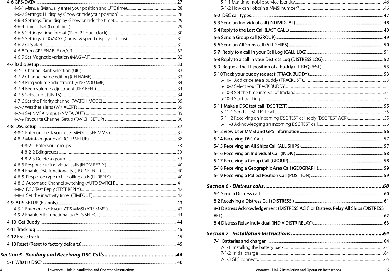 Lowrance - Link-2 Installation and Operation Instructions 5Lowrance - Link-2 Installation and Operation Instructions44-6 GPS/DATA  .......................................................................................................................................... 274-6-1 Manual (Manually enter your position and UTC time) ...........................................................284-6-2 Settings: LL display (Show or hide your position) .....................................................................284-6-3 Settings: Time display (Show or hide the time) ..........................................................................294-6-4 Time oﬀset (Local time) .............................................................................................................................294-6-5 Settings: Time format (12 or 24 hour clock) ..................................................................................304-6-6 Settings: COG/SOG (Course &amp; speed display options) ...........................................................314-6-7 GPS alert..............................................................................................................................................................314-6-8 Turn GPS ENABLE on/oﬀ ........................................................................................................................... 324-6-9 Set Magnetic Variation (MAG VAR) .....................................................................................................324-7 Radio setup ....................................................................................................................................... 334-7-1 Channel Bank selection (UIC) ................................................................................................................334-7-2 Channel name editing (CH NAME) ....................................................................................................334-7-3 Ring volume adjustment (RING VOLUME) .....................................................................................344-7-4 Beep volume adjustment (KEY BEEP) ...............................................................................................344-7-5 Select unit (UNITS) ........................................................................................................................................ 344-7-6 Set the Priority channel (WATCH MODE) ........................................................................................354-7-7 Weather alerts (WX ALERT) .....................................................................................................................354-7-8 Set NMEA output (NMEA OUT) ............................................................................................................354-7-9 Favourite Channel Setup (FAV CH SETUP) .....................................................................................364-8  DSC setup  ........................................................................................................................................ 374-8-1 Enter or check your user MMSI (USER MMSI) ...............................................................................374-8-2 Maintain groups (GROUP SETUP) ........................................................................................................ 384-8-2-1 Enter your groups ............................................................................................................................ 384-8-2-2 Edit groups .......................................................................................................................................... 394-8-2-3 Delete a group .................................................................................................................................. 394-8-3 Response to individual calls (INDIV REPLY) ...................................................................................404-8-4 Enable DSC functionality (DSC SELECT) .........................................................................................404-8-5  Response type to LL polling calls (LL REPLY) .............................................................................. 404-8-6  Automatic Channel switching (AUTO SWITCH) ........................................................................414-8-7  DSC Test Reply (TEST REPLY) ................................................................................................................. 424-8-8  Set the inactivity timer (TIMEOUT) ...................................................................................................424-9  ATIS SETUP (EU only) ..................................................................................................................... 434-9-1 Enter or check your ATIS MMSI (ATIS MMSI) .................................................................................434-9-2 Enable ATIS functionality (ATIS SELECT) ..........................................................................................444-10  Get Buddy ...................................................................................................................................... 444-11 Track log ........................................................................................................................................... 454-12 Erase track ....................................................................................................................................... 454-13 Reset (Reset to factory defaults) ............................................................................................. 45Section 5 - Sending and Receiving DSC Calls ..................................................465-1  What is DSC? .................................................................................................................................... 465-1-1 Maritime mobile service identity ........................................................................................................465-1-2 How can I obtain a MMSI number? ...................................................................................................465-2  DSC call types .................................................................................................................................. 475-3 Send an Individual call (INDIVIDUAL) ...................................................................................... 485-4 Reply to the Last Call (LAST CALL) ............................................................................................ 495-5 Send a Group call (GROUP) .......................................................................................................... 495-6 Send an All Ships call (ALL SHIPS) ............................................................................................. 505-7  Reply to a call in your Call Log (CALL LOG) ........................................................................... 515-8 Reply to a call in your Distress Log (DISTRESS LOG) ........................................................... 525-9  Request the LL position of a buddy (LL REQUEST) ............................................................ 535-10 Track your buddy request (TRACK BUDDY) ......................................................................... 535-10-1 Add or delete a buddy (TRACKLIST) ...............................................................................................535-10-2 Select your TRACK BUDDY ....................................................................................................................545-10-3 Set the time interval of tracking .......................................................................................................545-10-4 Start tracking ................................................................................................................................................. 545-11 Make a DSC test call (DSC TEST) .............................................................................................. 555-11-1 Send a DSC TEST call ................................................................................................................................555-11-2 Receiving an incoming DSC TEST call reply (DSC TEST ACK) ..........................................555-11-3 Acknowledging an incoming DSC TEST call .............................................................................565-12 View User MMSI and GPS information .................................................................................. 565-14 Receiving DSC Calls ..................................................................................................................... 575-15 Receiving an All Ships Call (ALL SHIPS) ................................................................................. 575-16 Receiving an Individual Call (INDIV) ...................................................................................... 585-17 Receiving a Group Call (GROUP) ............................................................................................. 585-18 Receiving a Geographic Area Call (GEOGRAPH) ................................................................ 595-19 Receiving a Polled Position Call (POSITION) ....................................................................... 59Section 6 - Distress calls ...................................................................................606-1 Send a Distress call ......................................................................................................................... 608-2 Receiving a Distress Call (DISTRESS!) ....................................................................................... 618-3 Distress Acknowledgement (DISTRESS ACK) or Distress Relay All Ships (DISTRESS REL) .............................................................................................................................................................. 628-4 Distress Relay Individual (INDIV DISTR RELAY) ..................................................................... 63Section 7 - Installation Instructions ................................................................647-1  Batteries and charger  .................................................................................................................. 647-1-1  Installing the battery pack .....................................................................................................................647-1-2  Initial charge ...................................................................................................................................................647-1-3 GPS connector ................................................................................................................................................65