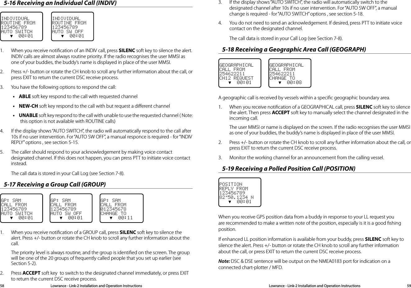 Lowrance - Link-2 Installation and Operation Instructions 59Lowrance - Link-2 Installation and Operation Instructions585-16 Receiving an Individual Call (INDIV)INDIVIDUALROUTINE FROM123456789AUTO SWITCH   ▼  00:01INDIVIDUALROUTINE FROM123456789AUTO SW OFF   ▼  00:011.  When you receive notiﬁcation of an INDIV call, press SILENC soft key to silence the alert. INDIV calls are almost always routine priority. If the radio recognises the user MMSI as one of your buddies, the buddy’s name is displayed in place of the user MMSI. 2.  Press +/- button or rotate the CH knob to scroll any further information about the call, or press EXIT to return the current DSC receive process.3.  You have the following options to respond the call:• ABLE soft key respond to the call with requested channel• NEW-CH soft key respond to the call with but request a diﬀerent channel• UNABLE soft key respond to the call with unable to use the requested channel ( Note: this option is not available with ROUTINE calls)4.  If the display shows “AUTO SWITCH”, the radio will automatically respond to the call after 10s if no user intervention. For “AUTO SW OFF”, a manual responce is required - for “INDIV REPLY” options , see section 5-15.5.  The caller should respond to your acknowledgement by making voice contact designated channel. If this does not happen, you can press PTT to initiate voice contact instead.The call data is stored in your Call Log (see Section 7-8). 5-17 Receiving a Group Call (GROUP)GP: SAMCALL FROM123456789AUTO SWITCH   ▼  00:01GP: SAMCALL FROM123456789AUTO SW OFF   ▼  00:01    GP: SAMCALL FROM012345678CHANGE TO   ▼  00:111.  When you receive notiﬁcation of a GROUP call, press SILENC soft key to silence the alert. Press +/- button or rotate the CH knob to scroll any further information about the call.The priority level is always routine, and the group is identiﬁed on the screen. The group will be one of the 20 groups of frequently called people that you set up earlier (see Section 5-2).2.  Press ACCEPT soft key  to switch to the designated channel immediately, or press EXIT to return the current DSC receive process.3.  If the display shows “AUTO SWITCH”, the radio will automatically switch to the designated channel after 10s if no user intervention. For “AUTO SW OFF”, a manual change is required - for “AUTO SWITCH” options , see section 5-18.4.  You do not need to send an acknowledgement. If desired, press PTT to initiate voice contact on the designated channel. The call data is stored in your Call Log (see Section 7-8).5-18 Receiving a Geographic Area Call (GEOGRAPH)GEOGRAPHICALCALL FROM254622211CH12 REQUEST   ▼  00:01    GEOGRAPHICALCALL FROM254622211CHANGE TO   ▼  00:08A geographic call is received by vessels within a speciﬁc geographic boundary area.1.  When you receive notiﬁcation of a GEOGRAPHICAL call, press SILENC soft key to silence the alert. Then press ACCEPT soft key to manually select the channel designated in the incoming call. The user MMSI or name is displayed on the screen. If the radio recognises the user MMSI as one of your buddies, the buddy’s name is displayed in place of the user MMSI.2.  Press +/- button or rotate the CH knob to scroll any further information about the call, or press EXIT to return the current DSC receive process.3.  Monitor the working channel for an announcement from the calling vessel. 5-19 Receiving a Polled Position Call (POSITION)POSITIONREPLY FROM12345678982°50.1234 N   ▼  00:01    When you receive GPS position data from a buddy in response to your LL request you are recommended to make a written note of the position, especially is it is a good ﬁshing position.If enhanced LL position information is available from your buddy, press SILENC soft key to silence the alert. Press +/- button or rotate the CH knob to scroll any further information about the call, or press EXIT to return the current DSC receive process.Note: DSC &amp; DSE sentence will be output on the NMEA0183 port for indication on a connected chart-plotter / MFD.