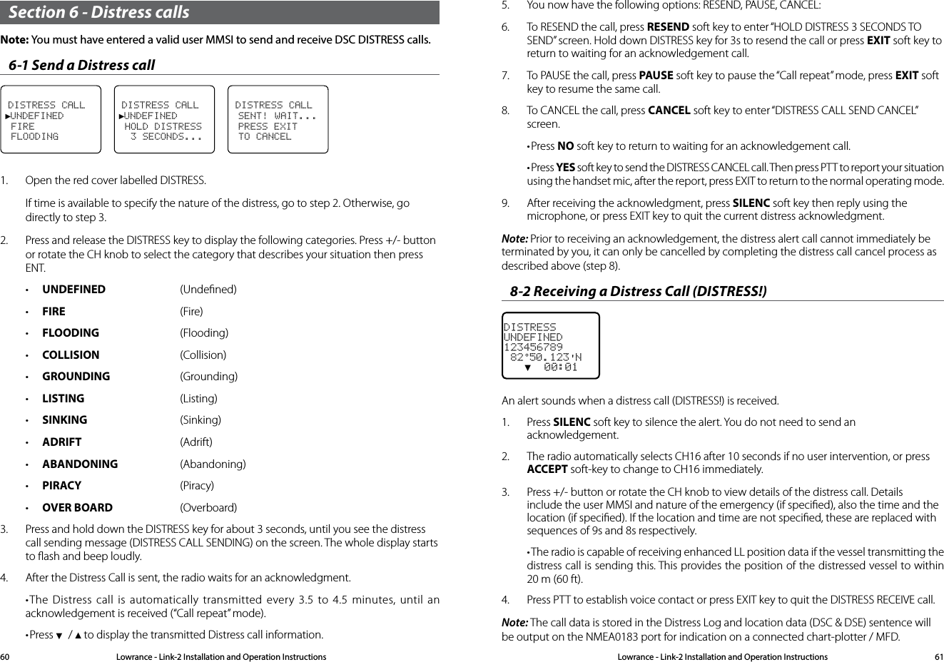 Lowrance - Link-2 Installation and Operation Instructions 61Lowrance - Link-2 Installation and Operation Instructions60Section 6 - Distress callsNote: You must have entered a valid user MMSI to send and receive DSC DISTRESS calls.6-1 Send a Distress callDISTRESS CALL►UNDEFINED FIRE FLOODINGDISTRESS CALL►UNDEFINED HOLD DISTRESS  3 SECONDS...DISTRESS CALL SENT! WAIT... PRESS EXIT TO CANCEL1.  Open the red cover labelled DISTRESS.If time is available to specify the nature of the distress, go to step 2. Otherwise, go directly to step 3.2.  Press and release the DISTRESS key to display the following categories. Press +/- button or rotate the CH knob to select the category that describes your situation then press ENT. • UNDEFINED  (Undeﬁned)• FIRE   (Fire)• FLOODING (Flooding) • COLLISION  (Collision)• GROUNDING  (Grounding)• LISTING  (Listing)• SINKING  (Sinking)• ADRIFT (Adrift)• ABANDONING  (Abandoning)• PIRACY (Piracy)• OVER BOARD  (Overboard)3.  Press and hold down the DISTRESS key for about 3 seconds, until you see the distress call sending message (DISTRESS CALL SENDING) on the screen. The whole display starts to ﬂash and beep loudly.4.  After the Distress Call is sent, the radio waits for an acknowledgment. •The Distress call is automatically transmitted every 3.5 to 4.5 minutes, until an acknowledgement is received (“Call repeat” mode).•Press ▼ / ▲ to display the transmitted Distress call information.5.  You now have the following options: RESEND, PAUSE, CANCEL:6.  To RESEND the call, press RESEND soft key to enter “HOLD DISTRESS 3 SECONDS TO SEND” screen. Hold down DISTRESS key for 3s to resend the call or press EXIT soft key to return to waiting for an acknowledgement call.7.  To PAUSE the call, press PAUSE soft key to pause the “Call repeat” mode, press EXIT soft key to resume the same call.8.  To CANCEL the call, press CANCEL soft key to enter “DISTRESS CALL SEND CANCEL” screen.•Press NO soft key to return to waiting for an acknowledgement call.•Press YES soft key to send the DISTRESS CANCEL call. Then press PTT to report your situation using the handset mic, after the report, press EXIT to return to the normal operating mode.9.  After receiving the acknowledgment, press SILENC soft key then reply using the microphone, or press EXIT key to quit the current distress acknowledgment.Note: Prior to receiving an acknowledgement, the distress alert call cannot immediately be terminated by you, it can only be cancelled by completing the distress call cancel process as described above (step 8).8-2 Receiving a Distress Call (DISTRESS!)DISTRESSUNDEFINED123456789 82°50.123&apos;N   ▼  00:01An alert sounds when a distress call (DISTRESS!) is received.1.  Press SILENC soft key to silence the alert. You do not need to send an acknowledgement.2.  The radio automatically selects CH16 after 10 seconds if no user intervention, or press ACCEPT soft-key to change to CH16 immediately.3.  Press +/- button or rotate the CH knob to view details of the distress call. Details include the user MMSI and nature of the emergency (if speciﬁed), also the time and the location (if speciﬁed). If the location and time are not speciﬁed, these are replaced with sequences of 9s and 8s respectively.•The radio is capable of receiving enhanced LL position data if the vessel transmitting the distress call is sending this. This provides the position of the distressed vessel to within 20 m (60 ft).4.  Press PTT to establish voice contact or press EXIT key to quit the DISTRESS RECEIVE call.Note: The call data is stored in the Distress Log and location data (DSC &amp; DSE) sentence will be output on the NMEA0183 port for indication on a connected chart-plotter / MFD.
