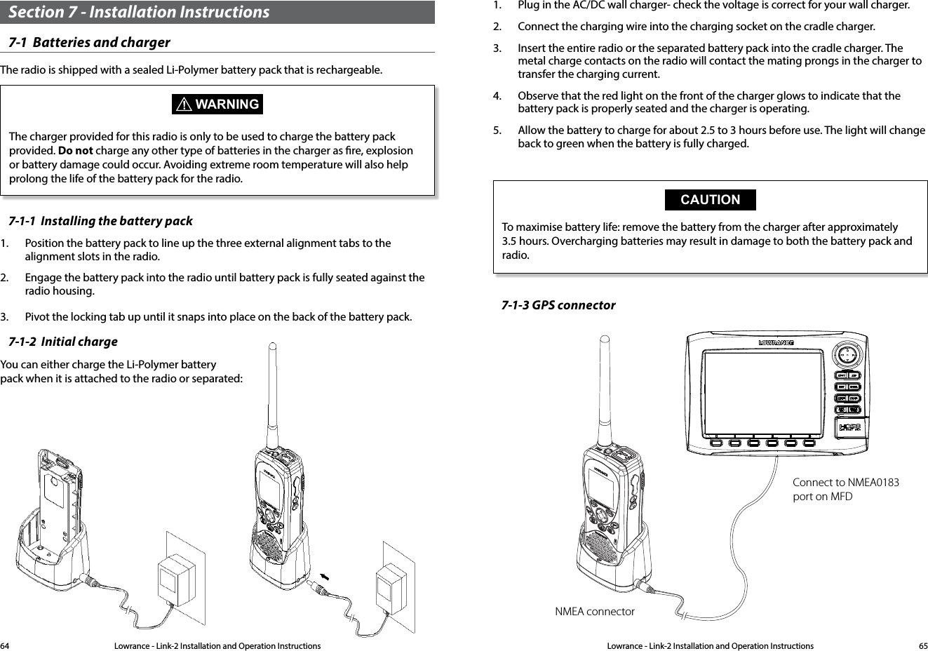 Lowrance - Link-2 Installation and Operation Instructions 65Lowrance - Link-2 Installation and Operation Instructions64Section 7 - Installation Instructions7-1  Batteries and charger The radio is shipped with a sealed Li-Polymer battery pack that is rechargeable. WARNINGThe charger provided for this radio is only to be used to charge the battery pack provided. Do not charge any other type of batteries in the charger as re, explosion or battery damage could occur. Avoiding extreme room temperature will also help prolong the life of the battery pack for the radio.7-1-1  Installing the battery pack1.  Position the battery pack to line up the three external alignment tabs to the alignment slots in the radio.2.  Engage the battery pack into the radio until battery pack is fully seated against the radio housing.3.  Pivot the locking tab up until it snaps into place on the back of the battery pack.7-1-2  Initial chargeYou can either charge the Li-Polymer battery    pack when it is attached to the radio or separated:1.  Plug in the AC/DC wall charger- check the voltage is correct for your wall charger.2.  Connect the charging wire into the charging socket on the cradle charger.3.  Insert the entire radio or the separated battery pack into the cradle charger. The metal charge contacts on the radio will contact the mating prongs in the charger to transfer the charging current.4.  Observe that the red light on the front of the charger glows to indicate that the battery pack is properly seated and the charger is operating.5.  Allow the battery to charge for about 2.5 to 3 hours before use. The light will change back to green when the battery is fully charged.CAUTIONTo maximise battery life: remove the battery from the charger after approximately 3.5 hours. Overcharging batteries may result in damage to both the battery pack and radio.7-1-3 GPS connectorNMEA connectorConnect to NMEA0183 port on MFD