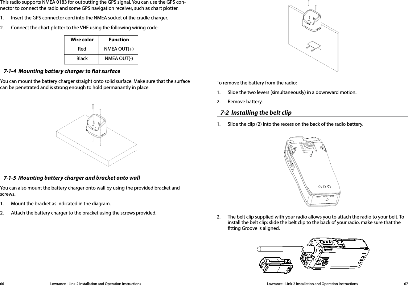 Lowrance - Link-2 Installation and Operation Instructions 67Lowrance - Link-2 Installation and Operation Instructions66This radio supports NMEA 0183 for outputting the GPS signal. You can use the GPS con-nector to connect the radio and some GPS navigation receiver, such as chart plotter. 1.  Insert the GPS connector cord into the NMEA socket of the cradle charger.2.  Connect the chart plotter to the VHF using the following wiring code:Wire color FunctionRed NMEA OUT(+)Black NMEA OUT(-)7-1-4  Mounting battery charger to flat surfaceYou can mount the battery charger straight onto solid surface. Make sure that the surface can be penetrated and is strong enough to hold permanantly in place.7-1-5  Mounting battery charger and bracket onto wallYou can also mount the battery charger onto wall by using the provided bracket and screws. 1.  Mount the bracket as indicated in the diagram.  2.  Attach the battery charger to the bracket using the screws provided.To remove the battery from the radio:1.  Slide the two levers (simultaneously) in a downward motion. 2.  Remove battery.7-2  Installing the belt clip1.  Slide the clip (2) into the recess on the back of the radio battery.2.  The belt clip supplied with your radio allows you to attach the radio to your belt. To install the belt clip: slide the belt clip to the back of your radio, make sure that the tting Groove is aligned.