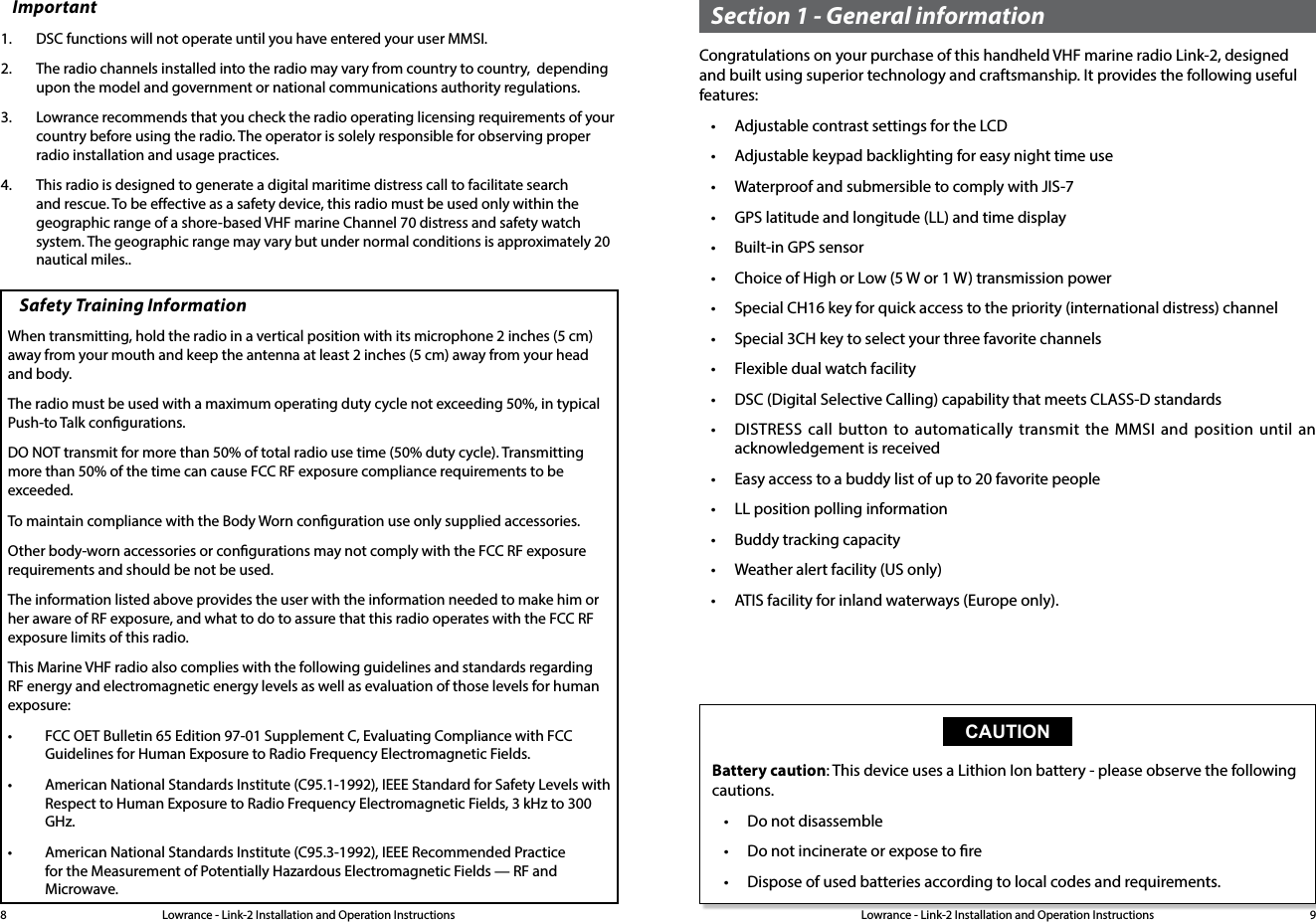 Lowrance - Link-2 Installation and Operation Instructions 9Lowrance - Link-2 Installation and Operation Instructions8Important1.  DSC functions will not operate until you have entered your user MMSI. 2.  The radio channels installed into the radio may vary from country to country,  depending upon the model and government or national communications authority regulations.3.  Lowrance recommends that you check the radio operating licensing requirements of your country before using the radio. The operator is solely responsible for observing proper radio installation and usage practices.4.  This radio is designed to generate a digital maritime distress call to facilitate search and rescue. To be eective as a safety device, this radio must be used only within the geographic range of a shore-based VHF marine Channel 70 distress and safety watch system. The geographic range may vary but under normal conditions is approximately 20 nautical miles..Section 1 - General informationCongratulations on your purchase of this handheld VHF marine radio Link-2, designed and built using superior technology and craftsmanship. It provides the following useful features:• Adjustable contrast settings for the LCD• Adjustable keypad backlighting for easy night time use• Waterproof and submersible to comply with JIS-7• GPS latitude and longitude (LL) and time display• Built-in GPS sensor• Choice of High or Low (5 W or 1 W) transmission power• Special CH16 key for quick access to the priority (international distress) channel• Special 3CH key to select your three favorite channels• Flexible dual watch facility• DSC (Digital Selective Calling) capability that meets CLASS-D standards• DISTRESS call button to automatically transmit the MMSI and position until an acknowledgement is received• Easy access to a buddy list of up to 20 favorite people• LL position polling information• Buddy tracking capacity• Weather alert facility (US only)• ATIS facility for inland waterways (Europe only).CAUTIONBattery caution: This device uses a Lithion Ion battery - please observe the following cautions.• Do not disassemble• Do not incinerate or expose to re• Dispose of used batteries according to local codes and requirements.Safety Training InformationWhen transmitting, hold the radio in a vertical position with its microphone 2 inches (5 cm) away from your mouth and keep the antenna at least 2 inches (5 cm) away from your head and body.The radio must be used with a maximum operating duty cycle not exceeding 50%, in typical Push-to Talk congurations.DO NOT transmit for more than 50% of total radio use time (50% duty cycle). Transmitting more than 50% of the time can cause FCC RF exposure compliance requirements to be exceeded.To maintain compliance with the Body Worn conguration use only supplied accessories.Other body-worn accessories or congurations may not comply with the FCC RF exposure requirements and should be not be used. The information listed above provides the user with the information needed to make him or her aware of RF exposure, and what to do to assure that this radio operates with the FCC RF exposure limits of this radio.This Marine VHF radio also complies with the following guidelines and standards regarding RF energy and electromagnetic energy levels as well as evaluation of those levels for human exposure:• FCC OET Bulletin 65 Edition 97-01 Supplement C, Evaluating Compliance with FCC Guidelines for Human Exposure to Radio Frequency Electromagnetic Fields.• American National Standards Institute (C95.1-1992), IEEE Standard for Safety Levels with Respect to Human Exposure to Radio Frequency Electromagnetic Fields, 3 kHz to 300 GHz.• American National Standards Institute (C95.3-1992), IEEE Recommended Practice for the Measurement of Potentially Hazardous Electromagnetic Fields — RF and Microwave.