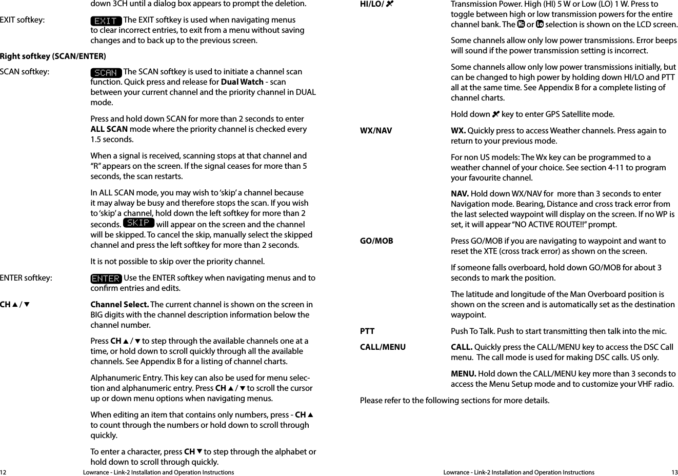 Lowrance - Link-2 Installation and Operation Instructions 13Lowrance - Link-2 Installation and Operation Instructions12down 3CH until a dialog box appears to prompt the deletion.EXIT softkey: EXIT The EXIT softkey is used when navigating menus to clear incorrect entries, to exit from a menu without saving changes and to back up to the previous screen.Right softkey (SCAN/ENTER)SCAN softkey: SCAN The SCAN softkey is used to initiate a channel scan function. Quick press and release for Dual Watch - scan between your current channel and the priority channel in DUAL mode.  Press and hold down SCAN for more than 2 seconds to enter ALL SCAN mode where the priority channel is checked every 1.5 seconds.   When a signal is received, scanning stops at that channel and “R” appears on the screen. If the signal ceases for more than 5 seconds, the scan restarts.  In ALL SCAN mode, you may wish to ‘skip’ a channel because it may alway be busy and therefore stops the scan. If you wish to ‘skip’ a channel, hold down the left softkey for more than 2 seconds. SKIP will appear on the screen and the channel will be skipped. To cancel the skip, manually select the skipped channel and press the left softkey for more than 2 seconds.  It is not possible to skip over the priority channel.ENTER softkey: ENTER Use the ENTER softkey when navigating menus and to conrm entries and edits.CH   /    Channel Select. The current channel is shown on the screen in BIG digits with the channel description information below the channel number.  Press CH   /   to step through the available channels one at a time, or hold down to scroll quickly through all the available channels. See Appendix B for a listing of channel charts.  Alphanumeric Entry. This key can also be used for menu selec-tion and alphanumeric entry. Press CH   /   to scroll the cursor up or down menu options when navigating menus.  When editing an item that contains only numbers, press - CH   to count through the numbers or hold down to scroll through quickly.  To enter a character, press CH   to step through the alphabet or hold down to scroll through quickly.HI/LO/    Transmission Power. High (HI) 5 W or Low (LO) 1 W. Press to toggle between high or low transmission powers for the entire channel bank. The   or   selection is shown on the LCD screen.  Some channels allow only low power transmissions. Error beeps will sound if the power transmission setting is incorrect.  Some channels allow only low power transmissions initially, but can be changed to high power by holding down HI/LO and PTT all at the same time. See Appendix B for a complete listing of channel charts.  Hold down   key to enter GPS Satellite mode.WX/NAV WX. Quickly press to access Weather channels. Press again to return to your previous mode.  For non US models: The Wx key can be programmed to a weather channel of your choice. See section 4-11 to program your favourite channel.   NAV. Hold down WX/NAV for  more than 3 seconds to enter Navigation mode. Bearing, Distance and cross track error from the last selected waypoint will display on the screen. If no WP is set, it will appear “NO ACTIVE ROUTE!!” prompt.GO/MOB  Press GO/MOB if you are navigating to waypoint and want to reset the XTE (cross track error) as shown on the screen.  If someone falls overboard, hold down GO/MOB for about 3 seconds to mark the position.  The latitude and longitude of the Man Overboard position is shown on the screen and is automatically set as the destination waypoint.PTT  Push To Talk. Push to start transmitting then talk into the mic.CALL/MENU CALL. Quickly press the CALL/MENU key to access the DSC Call menu.  The call mode is used for making DSC calls. US only. MENU. Hold down the CALL/MENU key more than 3 seconds to access the Menu Setup mode and to customize your VHF radio.Please refer to the following sections for more details.