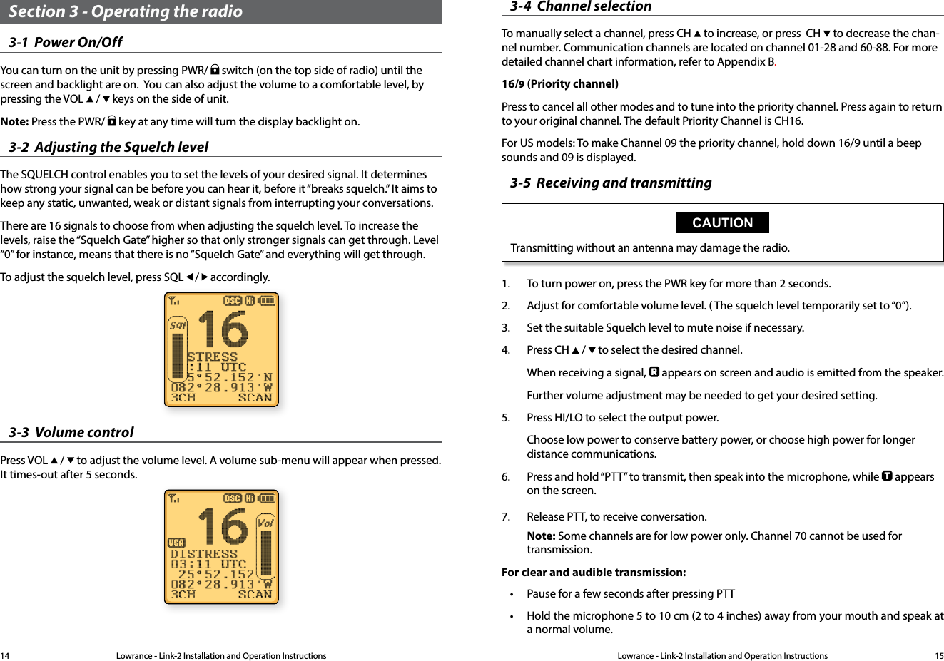 Lowrance - Link-2 Installation and Operation Instructions 15Lowrance - Link-2 Installation and Operation Instructions14Section 3 - Operating the radio3-1  Power On/OffYou can turn on the unit by pressing PWR/   switch (on the top side of radio) until the screen and backlight are on.  You can also adjust the volume to a comfortable level, by pressing the VOL   /   keys on the side of unit.Note: Press the PWR/   key at any time will turn the display backlight on.3-2  Adjusting the Squelch levelThe SQUELCH control enables you to set the levels of your desired signal. It determines how strong your signal can be before you can hear it, before it “breaks squelch.” It aims to keep any static, unwanted, weak or distant signals from interrupting your conversations.There are 16 signals to choose from when adjusting the squelch level. To increase the levels, raise the “Squelch Gate” higher so that only stronger signals can get through. Level “0” for instance, means that there is no “Squelch Gate” and everything will get through. To adjust the squelch level, press SQL   /   accordingly.3-3  Volume controlPress VOL   /   to adjust the volume level. A volume sub-menu will appear when pressed. It times-out after 5 seconds.3-4  Channel selectionTo manually select a channel, press CH   to increase, or press  CH   to decrease the chan-nel number. Communication channels are located on channel 01-28 and 60-88. For more detailed channel chart information, refer to Appendix B.16/9 (Priority channel)Press to cancel all other modes and to tune into the priority channel. Press again to return to your original channel. The default Priority Channel is CH16.For US models: To make Channel 09 the priority channel, hold down 16/9 until a beep sounds and 09 is displayed.3-5  Receiving and transmittingCAUTIONTransmitting without an antenna may damage the radio.1.  To turn power on, press the PWR key for more than 2 seconds.2.  Adjust for comfortable volume level. ( The squelch level temporarily set to “0”).3.  Set the suitable Squelch level to mute noise if necessary.4.  Press CH   /   to select the desired channel.When receiving a signal,   appears on screen and audio is emitted from the speaker.Further volume adjustment may be needed to get your desired setting.5.  Press HI/LO to select the output power. Choose low power to conserve battery power, or choose high power for longer distance communications.6.   Press and hold “PTT” to transmit, then speak into the microphone, while   appears on the screen.7.  Release PTT, to receive conversation.Note: Some channels are for low power only. Channel 70 cannot be used for transmission.For clear and audible transmission:• Pause for a few seconds after pressing PTT• Hold the microphone 5 to 10 cm (2 to 4 inches) away from your mouth and speak at a normal volume.