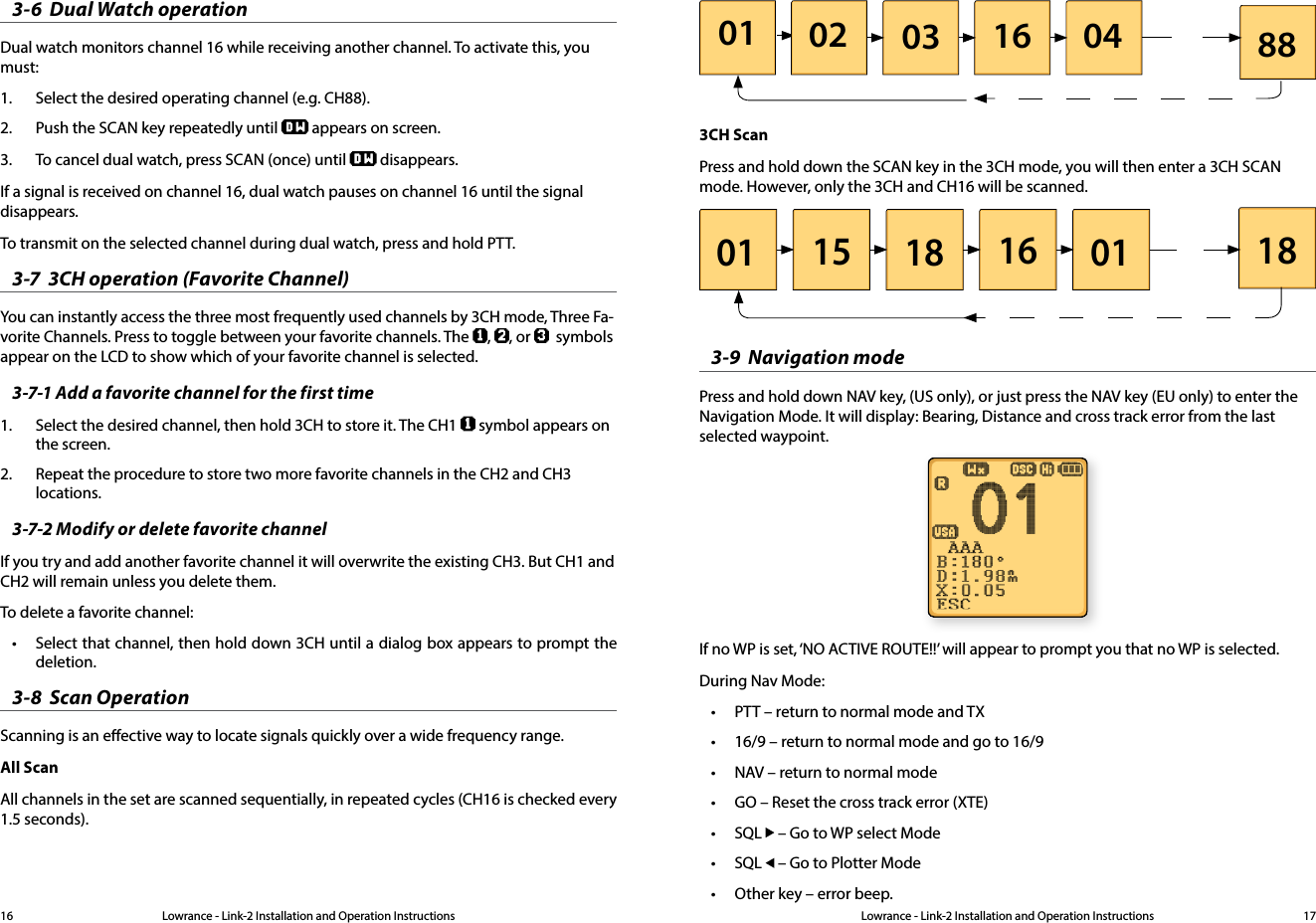 Lowrance - Link-2 Installation and Operation Instructions 17Lowrance - Link-2 Installation and Operation Instructions163-6  Dual Watch operationDual watch monitors channel 16 while receiving another channel. To activate this, you must:1.  Select the desired operating channel (e.g. CH88).2.  Push the SCAN key repeatedly until   appears on screen.3.  To cancel dual watch, press SCAN (once) until  disappears.If a signal is received on channel 16, dual watch pauses on channel 16 until the signal disappears.To transmit on the selected channel during dual watch, press and hold PTT.3-7  3CH operation (Favorite Channel)You can instantly access the three most frequently used channels by 3CH mode, Three Fa-vorite Channels. Press to toggle between your favorite channels. The  ,  , or    symbols appear on the LCD to show which of your favorite channel is selected. 3-7-1 Add a favorite channel for the first time1.  Select the desired channel, then hold 3CH to store it. The CH1   symbol appears on the screen.2.  Repeat the procedure to store two more favorite channels in the CH2 and CH3 locations.3-7-2 Modify or delete favorite channelIf you try and add another favorite channel it will overwrite the existing CH3. But CH1 and CH2 will remain unless you delete them. To delete a favorite channel: • Select that channel, then hold down 3CH until a dialog box appears to prompt the deletion.3-8  Scan OperationScanning is an eective way to locate signals quickly over a wide frequency range. All ScanAll channels in the set are scanned sequentially, in repeated cycles (CH16 is checked every 1.5 seconds).01 02 03 16 04 883CH ScanPress and hold down the SCAN key in the 3CH mode, you will then enter a 3CH SCAN mode. However, only the 3CH and CH16 will be scanned.01 15 18 16 01 183-9  Navigation modePress and hold down NAV key, (US only), or just press the NAV key (EU only) to enter the Navigation Mode. It will display: Bearing, Distance and cross track error from the last selected waypoint.If no WP is set, ‘NO ACTIVE ROUTE!!’ will appear to prompt you that no WP is selected.During Nav Mode:• PTT – return to normal mode and TX• 16/9 – return to normal mode and go to 16/9• NAV – return to normal mode• GO – Reset the cross track error (XTE)• SQL   – Go to WP select Mode• SQL   – Go to Plotter Mode• Other key – error beep.