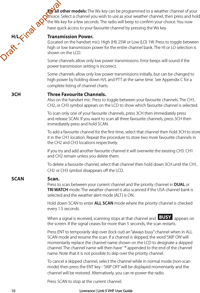 Lowrance | Link-5 VHF User Guide10 For all other models: The Wx key can be programmed to a weather channel of your choice. Select a channel you wish to use as your weather channel, then press and hold the Wx key for a few seconds. The radio will beep to conﬁrm your choice. You now have quick access to your favourite channel by pressing the Wx key.H/L Transmission Power. (Located on the handset mic). High (HI) 25W or Low (LO) 1W. Press to toggle between high or low transmission power for the entire channel bank. The HI or LO selection is shown on the LCD.  Some channels allow only low power transmissions. Error beeps will sound if the power transmission setting is incorrect.   Some channels allow only low power transmissions initially, but can be changed to high power by holding down H/L and PTT at the same time. See Appendix C for a complete listing of channel charts.3CH Three Favourite Channels. Also on the handset mic. Press to toggle between your favourite channels. The CH1, CH2, or CH3 symbol appears on the LCD to show which favourite channel is selected.  To scan only one of your favourite channels, press 3CH then immediately press and release SCAN. If you want to scan all three favourite channels, press 3CH then immediately press and hold SCAN.   To add a favourite channel for the ﬁrst time, select that channel then hold 3CH to store it in the CH1 location. Repeat the procedure to store two more favourite channels in the CH2 and CH3 locations respectively.  If you try and add another favourite channel it will overwrite the existing CH3. CH1 and CH2 remain unless you delete them.  To delete a favourite channel, select that channel then hold down 3CH until the CH1, CH2 or CH3 symbol disappears oﬀ the LCD.SCAN Scan. Press to scan between your current channel and the priority channel in DUAL or TRI WATCH mode. The weather channel is also scanned if the USA channel bank is selected and the weather alert mode (ALT) is ON.  Hold down SCAN to enter ALL SCAN mode where the priority channel is checked every 1.5 seconds.   When a signal is received, scanning stops at that channel and  BUSY  appears on the screen. If the signal ceases for more than 5 seconds, the scan restarts.  Press ENT to temporarily skip over (lock out) an “always busy” channel when in ALL SCAN mode and resume the scan. If a channel is skipped, the word ‘SKIP ON’ will momentarily replace the channel name shown on the LCD to designate a skipped channel. The channel name will then have ‘ *’ appended to the end of the channel name. Note that it is not possible to skip over the priority channel.To cancel a skipped channel, select the channel while in normal mode (non-scan mode) then press the ENT key - ‘SKIP OFF’ will be displayed momentarily and the channel will be restored. Alternatively, you can re-power the radio. Press SCAN to stop at the current channel.Draft - Final approval