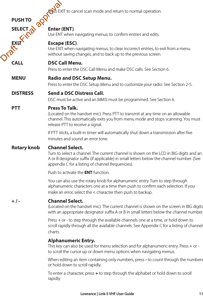 Lowrance | Link-5 VHF User Guide 11Press EXIT to cancel scan mode and return to normal operation.PUSH TO SELECT Enter (ENT). Use ENT when navigating menus, to conﬁrm entries and edits. EXIT Escape (ESC). Use EXIT when navigating menus, to clear incorrect entries, to exit from a menu without saving changes, and to back up to the previous screen.  CALL DSC Call Menu. Press to enter the DSC Call Menu and make DSC calls. See Section 6.MENU Radio and DSC Setup Menu. Press to enter the DSC Setup Menu and to customize your radio. See Section 2-5. DISTRESS Send a DSC Distress Call. DSC must be active and an MMSI must be programmed. See Section 6.PTT Press To Talk. (Located on the handset mic). Press PTT to transmit at any time on an allowable channel. This automatically exits you from menu mode and stops scanning. You must release PTT to receive a signal.  If PTT sticks, a built-in timer will automatically shut down a transmission after ﬁve minutes and sound an error tone. Rotary knob Channel Select. Turn to select a channel. The current channel is shown on the LCD in BIG digits and an A or B designator suﬃx (if applicable) in small letters below the channel number. (See appendix C for a listing of channel frequencies).  Push to activate the ENT function.  You can also use the rotary knob for alphanumeric entry. Turn to step through alphanumeric characters one at a time then push to conﬁrm each selection. If you make an error, select the &lt; character then push to backup.+ / - Channel Select. (Located on the handset mic). The current channel is shown on the screen in BIG digits with an appropriate designator suﬃx A or B in small letters below the channel number.   Press + or - to step through the available channels one at a time, or hold down to scroll rapidly through all the available channels. See Appendix C for a listing of channel charts. Alphanumeric Entry. This key can also be used for menu selection and for alphanumeric entry. Press + or - to scroll the cursor up or down menu options when navigating menus.   When editing an item containing only numbers, press - to count through the numbers or hold down to scroll rapidly.   To enter a character, press + to step through the alphabet or hold down to scroll rapidly.Draft - Final approval