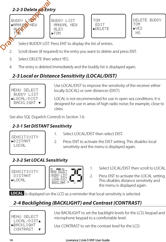 Lowrance | Link-5 VHF User Guide142-2-3 Delete an Entry1.  Select BUDDY LIST. Press ENT to display the list of entries.2.  Scroll down (if required) to the entry you want to delete and press ENT.3.  Select DELETE then select YES.4.  The entry is deleted immediately and the buddy list is displayed again.2-3 Local or Distance Sensitivity (LOCAL/DIST)  Use LOCAL/DIST to improve the sensitivity of the receiver either locally (LOCAL) or over distances (DIST).   LOCAL is not recommended for use in open sea conditions. It is designed for use in areas of high radio noise; for example, close to cities.See also SQL (Squelch Control) in Section 1.6.2-3-1 Set DISTANT Sensitivity1.  Select LOCAL/DIST then select DIST. 2.  Press ENT to activate the DIST setting. This disables local sensitivity and the menu is displayed again. 2-3-2 Set LOCAL Sensitivity1.  Select LOCAL/DIST then scroll to LOCAL.2.  Press ENT to activate the LOCAL setting. This disables distance sensitivity and the menu is displayed again.LOCAL is displayed on the LCD as a reminder that local sensitivity is selected. 2-4 Backlighting (BACKLIGHT) and Contrast (CONTRAST)  Use BACKLIGHT to set the backlight levels for the LCD, keypad and microphone keypad to a comfortable level.  Use CONTRAST to set the contrast level for the LCD.BUDDY LIST►MANUAL NEW ALEX TOMBUDDY LIST MANUAL NEW ALEX►TOMTOM EDIT►DELETEDELETE BUDDYTOM►YES NOSENSITIVITY►DISTANT LOCALSENSITIVITY DISTANT►LOCALMENU SELECT LOCAL/DIST▲►BACKLIGHT CONTRAST  ▼MENU SELECT BUDDY LIST►LOCAL/DIST BACKLIGHT ▼Draft - Final approval