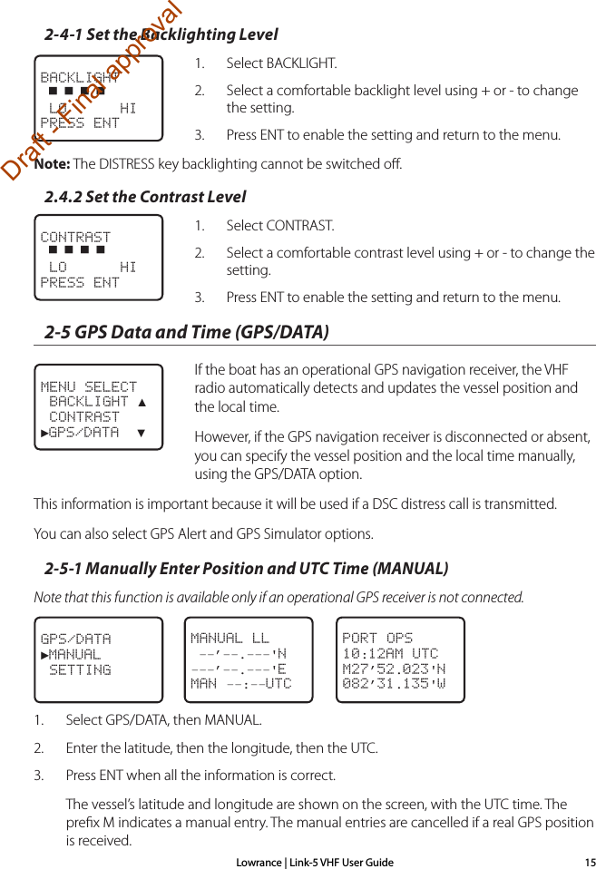 Lowrance | Link-5 VHF User Guide 152-4-1 Set the Backlighting Level1.  Select BACKLIGHT.2.  Select a comfortable backlight level using + or - to change the setting.3.  Press ENT to enable the setting and return to the menu.Note: The DISTRESS key backlighting cannot be switched oﬀ.2.4.2 Set the Contrast Level1.  Select CONTRAST.2.  Select a comfortable contrast level using + or - to change the setting.3.  Press ENT to enable the setting and return to the menu. 2-5 GPS Data and Time (GPS/DATA)  If the boat has an operational GPS navigation receiver, the VHF radio automatically detects and updates the vessel position and the local time.   However, if the GPS navigation receiver is disconnected or absent, you can specify the vessel position and the local time manually, using the GPS/DATA option. This information is important because it will be used if a DSC distress call is transmitted. You can also select GPS Alert and GPS Simulator options.2-5-1 Manually Enter Position and UTC Time (MANUAL)Note that this function is available only if an operational GPS receiver is not connected.1.  Select GPS/DATA, then MANUAL. 2.  Enter the latitude, then the longitude, then the UTC. 3.  Press ENT when all the information is correct. The vessel’s latitude and longitude are shown on the screen, with the UTC time. The preﬁx M indicates a manual entry. The manual entries are cancelled if a real GPS position is received.CONTRAST ▀ ▀ ▀ ▀ LO      HIPRESS ENTMENU SELECT BACKLIGHT ▲ CONTRAST►GPS/DATA  ▼BACKLIGHT ▀ ▀ ▀ ▀ LO      HIPRESS ENTMANUAL LL ––’––.–––&apos;N–––’––.–––&apos;EMAN ––:––UTCGPS/DATA►MANUAL SETTINGPORT OPS10:12AM UTCM27’52.023&apos;N082’31.135&apos;WDraft - Final approval