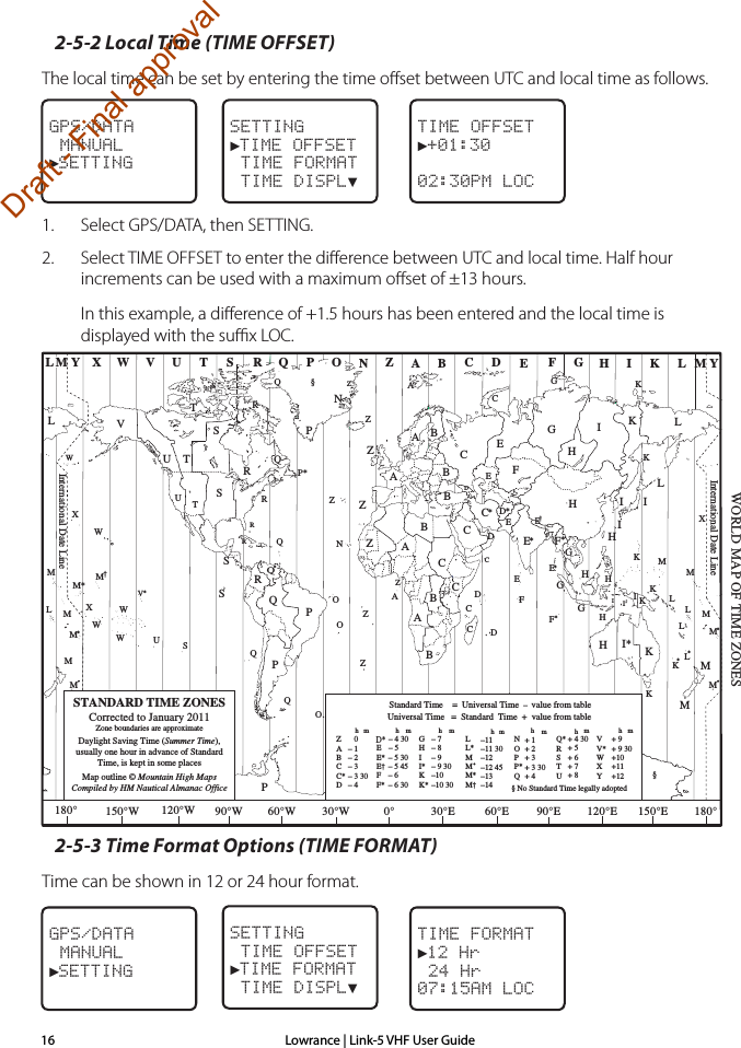 Lowrance | Link-5 VHF User Guide162-5-2 Local Time (TIME OFFSET)The local time can be set by entering the time oﬀset between UTC and local time as follows.1.  Select GPS/DATA, then SETTING. 2.  Select TIME OFFSET to enter the diﬀerence between UTC and local time. Half hour increments can be used with a maximum oﬀset of ±13 hours. In this example, a diﬀerence of +1.5 hours has been entered and the local time is displayed with the suﬃx LOC.2-5-3 Time Format Options (TIME FORMAT)Time can be shown in 12 or 24 hour format.ZABC D F GHINOPQRSTUWESTANDARD TIME ZONESCorrected to January 2011Zone boundaries are approximateDaylight Saving Time (Summer Time),usually one hour in advance of StandardTime, is kept in some placesMap outline © Mountain High MapsCompiled by HM Nautical Almanac OfficeVXKLPQQRVUTSRQP*TSAAZBCZABBBCSSSRHI* KKMMHHHIKFGED**E**CCDGHEFHIGCEKLZZPN0° 30°E 60°E 90°E 120°E 150°E30°W60°W90°W120°W150°W180° 180°LZNOOZZZCDDEFE*F*KL**LLMMQOQASUWV*AYMLM YPKHMXXWWXM*WM*M*MMLMM†KIDFGIIIKLLZInternational Date LineInternational Date LineWORLD MAP OF TIME ZONESRCBBAPRICRQ*TUQ§§WME†MKCGGHII*KK*– 7– 8– 9– 9 30–10–10 30LL*MMM*M† –11–11 30–12–12 45–13–14VV*WXY+ 9+ 9 30+10+11+12hhhmmmmZABCC*D   0– 1– 2– 3– 3 30– 4hmEE*E†FF*– 5 30– 5 45– 6 – 6 30D*– 4 30– 5 NOPP*Q+ 1+ 2+ 3+ 3 30+ 4Q*RSTU+ 4 30+ 5+ 6+ 7+ 8Standard Time    =  Universal Time  –  value from tablehNo Standard Time legally adoptedUniversal Time   =  Standard  Time  +  value from tablehhm m§TIME FORMAT►12 Hr 24 Hr07:15AM LOCGPS/DATA MANUAL►SETTINGSETTING TIME OFFSET►TIME FORMAT TIME DISPL▼GPS/DATA MANUAL►SETTINGSETTING►TIME OFFSET TIME FORMAT TIME DISPL▼TIME OFFSET►+01:3002:30PM LOCDraft - Final approval