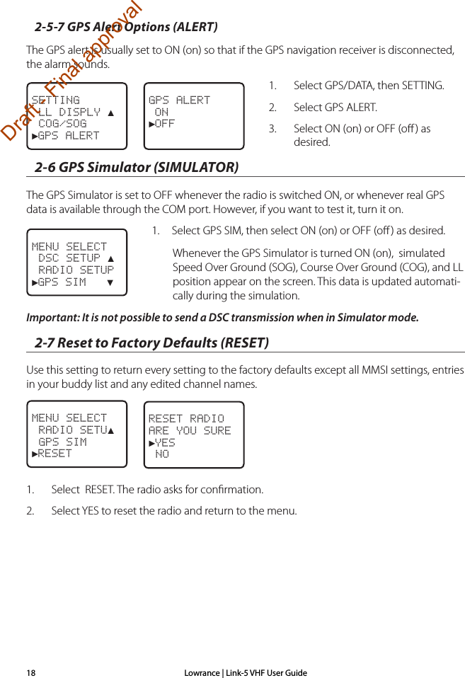 Lowrance | Link-5 VHF User Guide182-5-7 GPS Alert Options (ALERT) The GPS alert is usually set to ON (on) so that if the GPS navigation receiver is disconnected, the alarm sounds.1.  Select GPS/DATA, then SETTING.2.  Select GPS ALERT.3.  Select ON (on) or OFF (oﬀ ) as desired.2-6 GPS Simulator (SIMULATOR)The GPS Simulator is set to OFF whenever the radio is switched ON, or whenever real GPS data is available through the COM port. However, if you want to test it, turn it on. 1.  Select GPS SIM, then select ON (on) or OFF (oﬀ ) as desired. Whenever the GPS Simulator is turned ON (on),  simulated Speed Over Ground (SOG), Course Over Ground (COG), and LL position appear on the screen. This data is updated automati-cally during the simulation.Important: It is not possible to send a DSC transmission when in Simulator mode.2-7 Reset to Factory Defaults (RESET)Use this setting to return every setting to the factory defaults except all MMSI settings, entries in your buddy list and any edited channel names. 1.  Select  RESET. The radio asks for conﬁrmation.2.  Select YES to reset the radio and return to the menu.MENU SELECT RADIO SETU▲ GPS SIM►RESETRESET RADIOARE YOU SURE►YES NOMENU SELECT DSC SETUP ▲ RADIO SETUP►GPS SIM   ▼SETTING LL DISPLY ▲ COG/SOG►GPS ALERTGPS ALERT ON►OFF Draft - Final approval