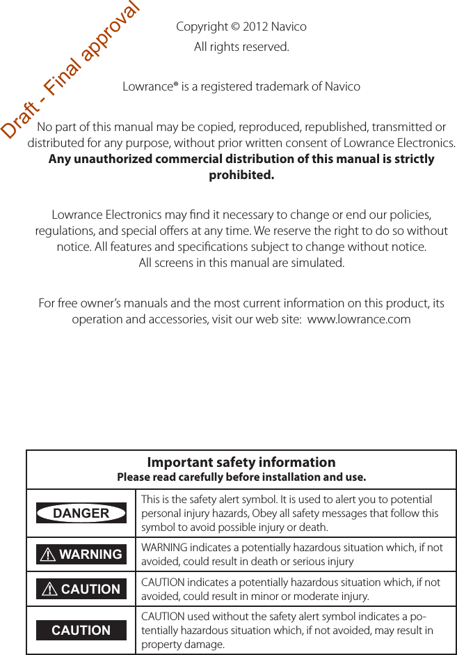 Copyright © 2012 NavicoAll rights reserved.Lowrance® is a registered trademark of NavicoNo part of this manual may be copied, reproduced, republished, transmitted or distributed for any purpose, without prior written consent of Lowrance Electronics. Any unauthorized commercial distribution of this manual is strictly prohibited.Lowrance Electronics may ﬁnd it necessary to change or end our policies, regulations, and special oﬀers at any time. We reserve the right to do so without notice. All features and speciﬁcations subject to change without notice. All screens in this manual are simulated.For free owner’s manuals and the most current information on this product, its operation and accessories, visit our web site:  www.lowrance.comImportant safety information Please read carefully before installation and use.DANGERThis is the safety alert symbol. It is used to alert you to potential personal injury hazards, Obey all safety messages that follow this symbol to avoid possible injury or death. WARNING WARNING indicates a potentially hazardous situation which, if not avoided, could result in death or serious injury CAUTION CAUTION indicates a potentially hazardous situation which, if not avoided, could result in minor or moderate injury.CAUTIONCAUTION used without the safety alert symbol indicates a po-tentially hazardous situation which, if not avoided, may result in property damage.Draft - Final approval